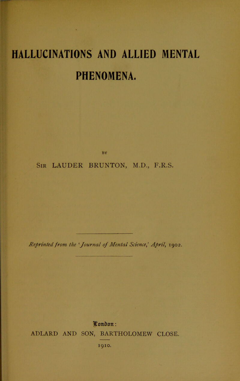 HALLUCINATIONS AND ALLIED MENTAL PHENOMENA. BY Sir LAUDER BRUNTON, M.D., F.R.S. Reprinted from the '■Journal of Mental ScienceApril, 1902. London: ADLARD AND SON, BARTHOLOMEW CLOSE. 1910.