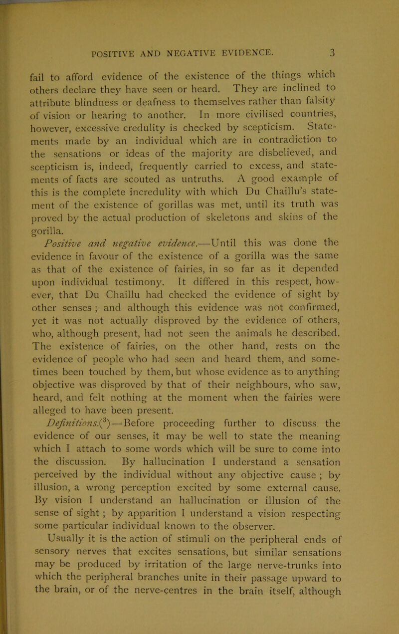 fail to afford evidence of the existence of the things which others declare they have seen or heard. They are inclined to attribute blindness or deafness to themselves rather than falsity of vision or hearing to another. In more civilised countries, however, excessive credulity is checked by scepticism. State- ments made by an individual which are in contradiction to the sensations or ideas of the majority are disbelieved, and scepticism is, indeed, frequently carried to excess, and state- ments of facts are scouted as untruths. A good example of this is the complete incredulity with which Du Chaillu’s state- ment of the existence of gorillas was met, until its truth was proved by the actual production of skeletons and skins of the gorilla. Positive and negative evidence.—Until this was done the evidence in favour of the existence of a gorilla was the same as that of the existence of fairies, in so far as it depended upon individual testimony. It differed in this respect, how- ever, that Du Chaillu had checked the evidence of sight by other senses ; and although this evidence was not confirmed, yet it was not actually disproved by the evidence of others, who, although present, had not seen the animals he described. The existence of fairies, on the other hand, rests on the evidence of people who had seen and heard them, and some- times been touched by them, but whose evidence as to anything objective was disproved by that of their neighbours, who saw, heard, and felt nothing at the moment when the fairies were alleged to have been present. Definitions.(3)— Before proceeding further to discuss the evidence of our senses, it may be well to state the meaning which I attach to some words which will be sure to come into the discussion. By hallucination I understand a sensation perceived by the individual without any objective cause ; by illusion, a wrong perception excited by some external cause. By vision I understand an hallucination or illusion of the sense of sight ; by apparition I understand a vision respecting some particular individual known to the observer. Usually it is the action of stimuli on the peripheral ends of sensory nerves that excites sensations, but similar sensations may be produced by irritation of the large nerve-trunks into which the peripheral branches unite in their passage upward to the brain, or of the nerve-centres in the brain itself, although