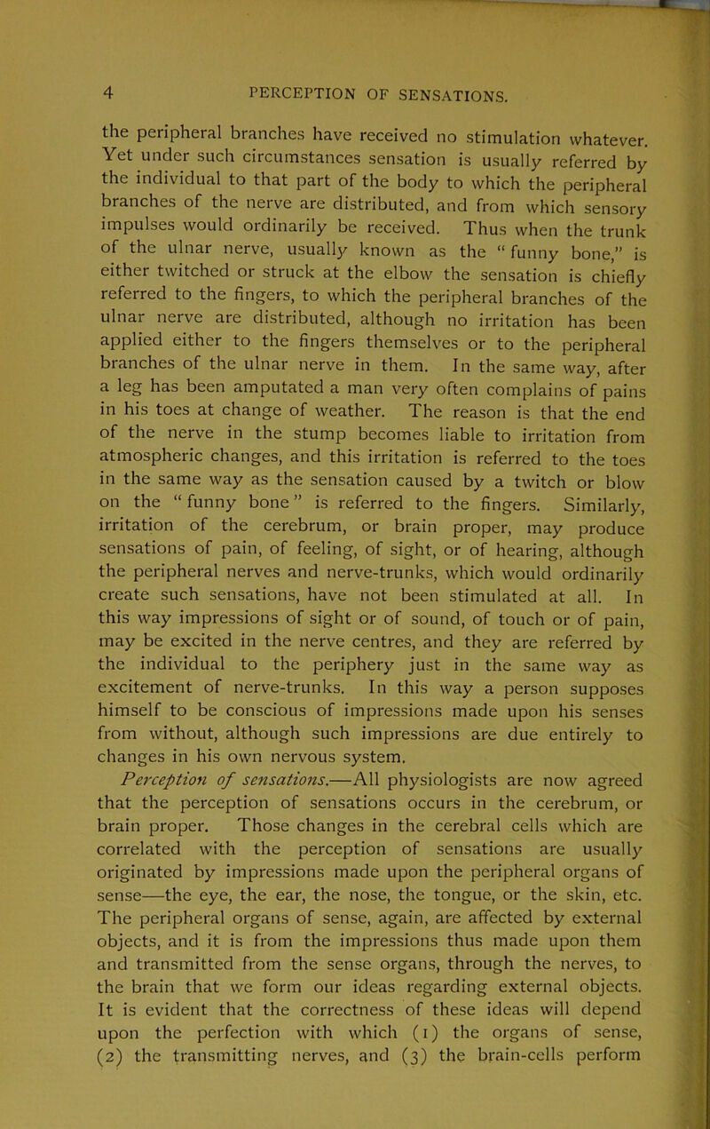 the peripheral branches have received no stimulation whatever. Yet under such circumstances sensation is usually referred by the individual to that part of the body to which the peripheral branches of the nerve are distributed, and from which sensory impulses would ordinarily be received. Thus when the trunk of the ulnar nerve, usually known as the “ funny bone,” is either twitched or struck at the elbow the sensation is chiefly referred to the fingers, to which the peripheral branches of the ulnar nerve are distributed, although no irritation has been applied either to the fingers themselves or to the peripheral branches of the ulnar nerve in them. In the same way, after a leg has been amputated a man very often complains of pains in his toes at change of weather. The reason is that the end of the nerve in the stump becomes liable to irritation from atmospheric changes, and this irritation is referred to the toes in the same way as the sensation caused by a twitch or blow on the “ funny bone ” is referred to the fingers. Similarly, irritation of the cerebrum, or brain proper, may produce sensations of pain, of feeling, of sight, or of hearing, although the peripheral nerves and nerve-trunks, which would ordinarily create such sensations, have not been stimulated at all. In this way impressions of sight or of sound, of touch or of pain, may be excited in the nerve centres, and they are referred by the individual to the periphery just in the same way as excitement of nerve-trunks. In this way a person supposes himself to be conscious of impressions made upon his senses from without, although such impressions are due entirely to changes in his own nervous system. Perception of sensations.—All physiologists are now agreed that the perception of sensations occurs in the cerebrum, or brain proper. Those changes in the cerebral cells which are correlated with the perception of sensations are usually originated by impressions made upon the peripheral organs of sense—the eye, the ear, the nose, the tongue, or the skin, etc. The peripheral organs of sense, again, are affected by external objects, and it is from the impressions thus made upon them and transmitted from the sense organs, through the nerves, to the brain that we form our ideas regarding external objects. It is evident that the correctness of these ideas will depend upon the perfection with which (I) the organs of sense, (2) the transmitting nerves, and (3) the brain-cells perform