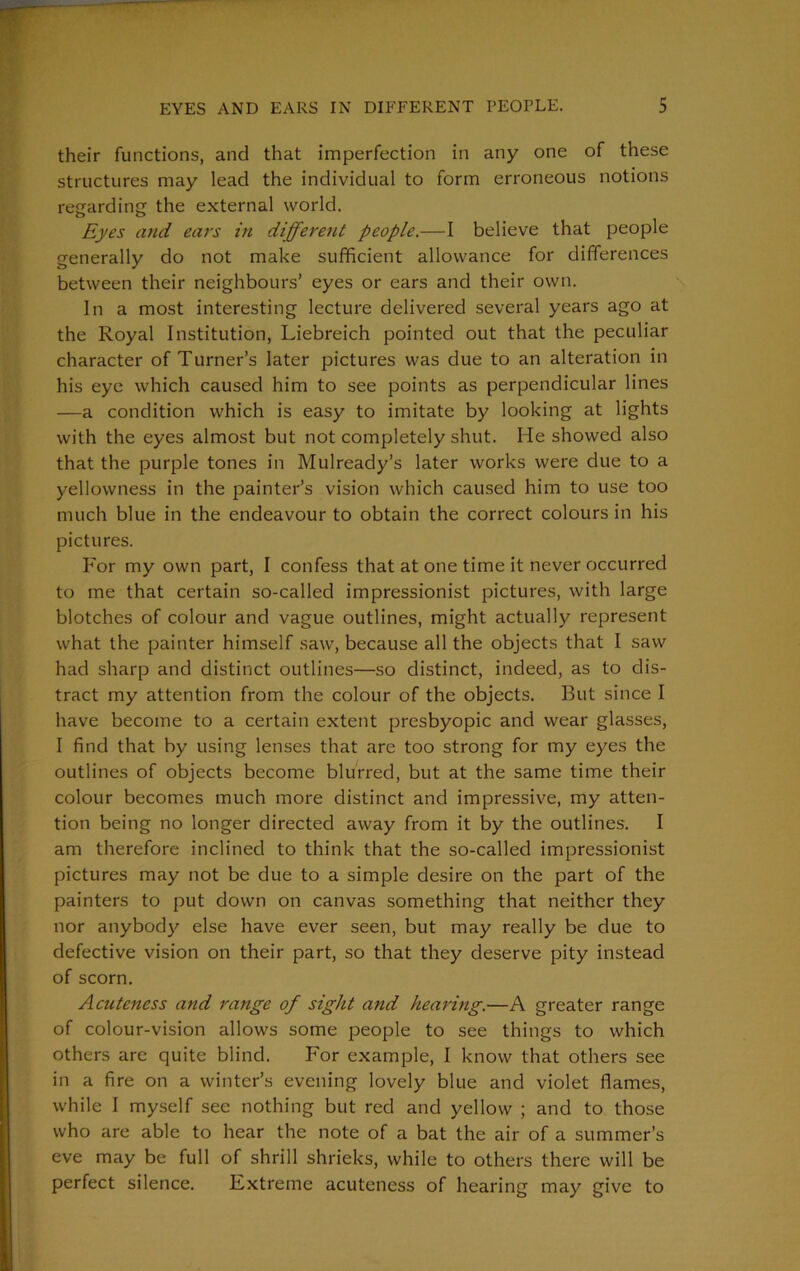 their functions, and that imperfection in any one of these structures may lead the individual to form erroneous notions regarding the external world. Eyes and ears in different people.—I believe that people generally do not make sufficient allowance for differences between their neighbours’ eyes or ears and their own. In a most interesting lecture delivered several years ago at the Royal Institution, Liebreich pointed out that the peculiar character of Turner’s later pictures was due to an alteration in his eye which caused him to see points as perpendicular lines —a condition which is easy to imitate by looking at lights with the eyes almost but not completely shut. He showed also that the purple tones in Mulready’s later works were due to a yellowness in the painter’s vision which caused him to use too much blue in the endeavour to obtain the correct colours in his pictures. For my own part, I confess that at one time it never occurred to me that certain so-called impressionist pictures, with large blotches of colour and vague outlines, might actually represent what the painter himself saw, because all the objects that I saw had sharp and distinct outlines—so distinct, indeed, as to dis- tract my attention from the colour of the objects. But since I have become to a certain extent presbyopic and wear glasses, I find that by using lenses that are too strong for my eyes the outlines of objects become blurred, but at the same time their colour becomes much more distinct and impressive, my atten- tion being no longer directed away from it by the outlines. I am therefore inclined to think that the so-called impressionist pictures may not be due to a simple desire on the part of the painters to put down on canvas something that neither they nor anybody else have ever seen, but may really be due to defective vision on their part, so that they deserve pity instead of scorn. Acuteness and range of sight and hearing.—A greater range of colour-vision allows some people to see things to which others are quite blind. For example, I know that others see in a fire on a winter’s evening lovely blue and violet flames, while I myself see nothing but red and yellow ; and to those who are able to hear the note of a bat the air of a summer’s eve may be full of shrill shrieks, while to others there will be perfect silence. Extreme acuteness of hearing may give to