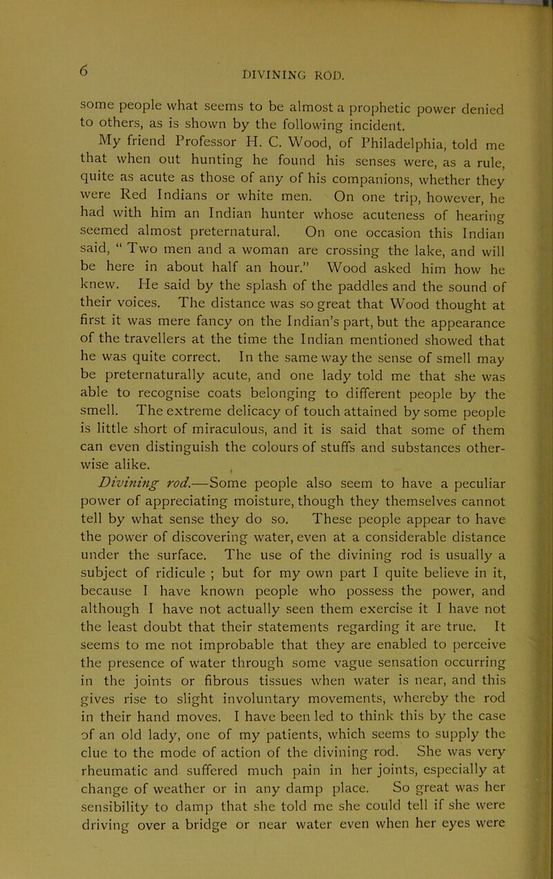 DIVINING ROD. some people what seems to be almost a prophetic power denied to others, as is shown by the following incident. My friend Professor H. C. Wood, of Philadelphia, told me that when out hunting he found his senses were, as a rule, quite as acute as those of any of his companions, whether they were Red Indians or white men. On one trip, however, he had with him an Indian hunter whose acuteness of hearing seemed almost preternatural. On one occasion this Indian said, “ Two men and a woman are crossing the lake, and will be here in about half an hour.” Wood asked him how he knew. He said by the splash of the paddles and the sound of their voices. The distance was so great that Wood thought at first it was mere fancy on the Indian’s part, but the appearance of the travellers at the time the Indian mentioned showed that he was quite correct. In the same way the sense of smell may be preternaturally acute, and one lady told me that she was able to recognise coats belonging to different people by the smell. The extreme delicacy of touch attained by some people is little short of miraculous, and it is said that some of them can even distinguish the colours of stuffs and substances other- wise alike. Divining rod.—Some people also seem to have a peculiar power of appreciating moisture, though they themselves cannot tell by what sense they do so. These people appear to have the power of discovering water, even at a considerable distance under the surface. The use of the divining rod is usually a subject of ridicule ; but for my own part I quite believe in it, because I have known people who possess the power, and although I have not actually seen them exercise it I have not the least doubt that their statements regarding it are true. It seems to me not improbable that they are enabled to perceive the presence of water through some vague sensation occurring in the joints or fibrous tissues when water is near, and this gives rise to slight involuntary movements, whereby the rod in their hand moves. I have been led to think this by the case of an old lady, one of my patients, which seems to supply the clue to the mode of action of the divining rod. She was very rheumatic and suffered much pain in her joints, especially at change of weather or in any damp place. So great was her sensibility to damp that she told me she could tell if she were driving over a bridge or near water even when her eyes were