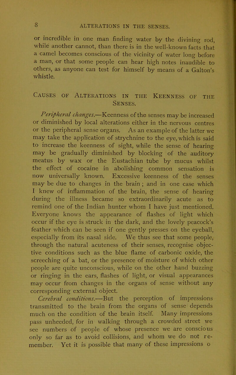 ALTERATIONS IN THE SENSES. or incredible in one man finding water by the divining rod, while another cannot, than there is in the well-known facts that a camel becomes conscious of the vicinity of water long before a man, or that some people can hear high notes inaudible to others, as anyone can test for himself by means of a Galton’s whistle. Causes of Alterations in the Keenness of the Senses. Peripheral changes.—Keenness of the senses may be increased or diminished by local alterations either in the nervous centres or the peripheral sense organs. As an example of the latter we may take the application of strychnine to the eye, which is said to increase the keenness of sight, while the sense of hearing may be gradually diminished by blocking of the auditory meatus by wax or the Eustachian tube by mucus whilst the effect of cocaine in abolishing common sensation is now universally known. Excessive keenness of the senses may be due to changes in the brain ; and in one case which I knew of inflammation of the brain, the sense of hearing during the illness became so extraordinarily acute as to remind one of the Indian hunter whom I have just mentioned. Everyone knows the appearance of flashes of light which occur if the eye is struck in the dark, and the lovely peacock’s feather which can be seen if one gently presses on the eyeball, especially from its nasal side. We thus see that some people, through the natural acuteness of their senses, recognise objec- tive conditions such as the blue flame of carbonic oxide, the screeching of a bat, or the presence of moisture of which other people are quite unconscious, while on the other hand buzzing or ringing in the ears, flashes of light, or visual appearances may occur from changes in the organs of sense without any corresponding external object. Cerebral conditions.—But the perception of impressions transmitted to the brain from the organs of sense depends much on the condition of the brain itself. Many impressions pass unheeded, for in walking through a crowded street we see numbers of people of whose presence we are conscious only so far as to avoid collisions, and whom we do not re- member. Yet it is possible that many of these impressions o