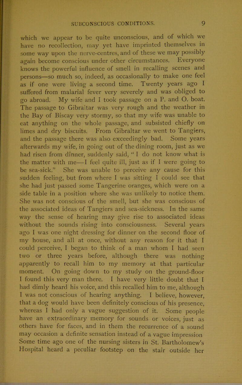 which vve appear to be quite unconscious, and of which we have no recollection, may yet have imprinted themselves in some way upon the nerve-centres, and of these we may possibly again become conscious under other circumstances. Everyone knows the powerful influence of smell in recalling scenes and persons—so much so, indeed, as occasionally to make one feel as if one were living a second time. Twenty years ago I suffered from malarial fever very severely and was obliged to go abroad. My wife and I took passage on a P. and O. boat. The passage to Gibraltar was very rough and the weather in the Bay of Biscay very stormy, so that my wife was unable to eat anything on the whole passage, and subsisted chiefly on limes and dry biscuits. From Gibraltar we went to Tangicrs, and the passage there was also exceedingly bad. Some years afterwards my wife, in going out of the dining room, just as we had risen from dinner, suddenly said, “ I do not know what is the matter with me—I feel quite ill, just as if I were going to be sea-sick.” She was unable to perceive any cause for this sudden feeling, but from where I was sitting I could see that she had just passed some Tangerine oranges, which were on a side table in a position where she was unlikely to notice them. She was not conscious of the smell, but she was conscious of the associated ideas of Tangiers and sea-sickness. In the same way the sense of hearing may give rise to associated ideas without the sounds rising into consciousness. Several years ago I was one night dressing for dinner on the second floor of my house, and all at once, without any reason for it that I could perceive, I began to think of a man whom I had seen two or three years before, although there was nothing apparently to recall him to my memory at that particular moment. On going down to my study on the ground-floor I found this very man there. I have very little doubt that I had dimly heard his voice, and this recalled him to me, although I was not conscious of hearing anything. I believe, however, that a dog would have been definitely conscious of his presence, whereas I had only a vague suggestion of it. Some people have an extraordinary memory for sounds or voices, just as others have for faces, and in them the recurrence of a sound may occasion a definite sensation instead of a vague impression Some time ago one of the nursing sisters in St. Bartholomew’s Hospital heard a peculiar footstep on the stair outside her