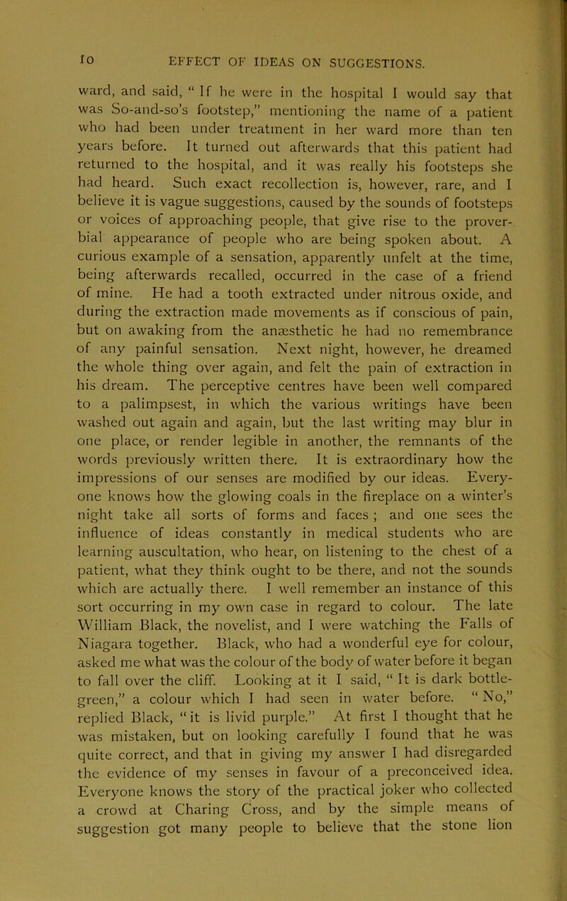 ward, and said, “ If he were in the hospital I would say that was So-and-so’s footstep,” mentioning the name of a patient who had been under treatment in her ward more than ten years before. It turned out afterwards that this patient had returned to the hospital, and it was really his footsteps she had heard. Such exact recollection is, however, rare, and I believe it is vague suggestions, caused by the sounds of footsteps or voices of approaching people, that give rise to the prover- bial appearance of people who are being spoken about. A curious example of a sensation, apparently unfelt at the time, being afterwards recalled, occurred in the case of a friend of mine. He had a tooth extracted under nitrous oxide, and during the extraction made movements as if conscious of pain, but on awaking from the anaesthetic he had no remembrance of any painful sensation. Next night, however, he dreamed the whole thing over again, and felt the pain of extraction in his dream. The perceptive centres have been well compared to a palimpsest, in which the various writings have been washed out again and again, but the last writing may blur in one place, or render legible in another, the remnants of the words previously written there. It is extraordinary how the impressions of our senses are modified by our ideas. Every- one knows how the glowing coals in the fireplace on a winter’s night take all sorts of forms and faces ; and one sees the influence of ideas constantly in medical students who are learning auscultation, who hear, on listening to the chest of a patient, what they think ought to be there, and not the sounds which are actually there. I well remember an instance of this sort occurring in my own case in regard to colour. The late William Black, the novelist, and I were watching the Falls of Niagara together. Black, who had a wonderful eye for colour, asked me what was the colour of the body of water before it began to fall over the cliff. Looking at it I said, “ It is dark bottle- green,” a colour which I had seen in water before. “ No,” replied Black, “it is livid purple.” At first I thought that he was mistaken, but on looking carefully I found that he was quite correct, and that in giving my answer I had disregarded the evidence of my senses in favour of a preconceived idea. Everyone knows the story of the practical joker who collected a crowd at Charing Cross, and by the simple means of suggestion got many people to believe that the stone lion