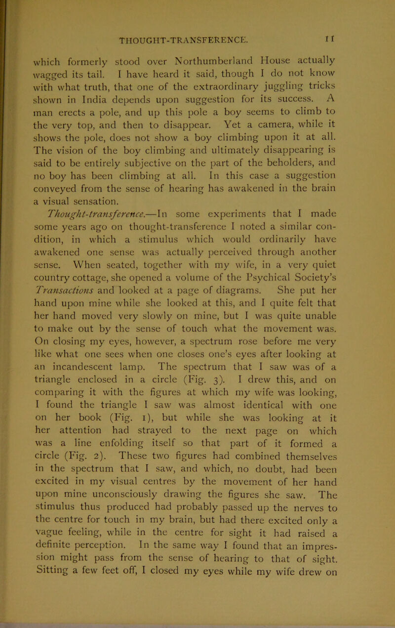 which formerly stood over Northumberland House actually wagged its tail. I have heard it said, though I do not know with what truth, that one of the extraordinary juggling tricks shown in India depends upon suggestion for its success. A man erects a pole, and up this pole a boy seems to climb to the very top, and then to disappear. Yet a camera, while it shows the pole, does not show a boy climbing upon it at all. The vision of the boy climbing and ultimately disappearing is said to be entirely subjective on the part of the beholders, and no boy has been climbing at all. In this case a suggestion conveyed from the sense of hearing has awakened in the brain a visual sensation. Thought-transference.—In some experiments that I made some years ago on thought-transference I noted a similar con- dition, in which a stimulus which would ordinarily have awakened one sense was actually perceived through another sense. When seated, together with my wife, in a very quiet country cottage, she opened a volume of the Psychical Society’s Transactions and looked at a page of diagrams. She put her hand upon mine while she looked at this, and I quite felt that her hand moved very slowly on mine, but I was quite unable to make out by the sense of touch what the movement was. On closing my eyes, however, a spectrum rose before me very like what one sees when one closes one’s eyes after looking at an incandescent lamp. The spectrum that I saw was of a triangle enclosed in a circle (Fig. 3). I drew this, and on comparing it with the figures at which my wife was looking, I found the triangle I saw was almost identical with one on her book (Fig. 1), but while she was looking at it her attention had strayed to the next page on which was a line enfolding itself so that part of it formed a circle (Fig. 2). These two figures had combined themselves in the spectrum that I saw, and which, no doubt, had been excited in my visual centres by the movement of her hand upon mine unconsciously drawing the figures she saw. The stimulus thus produced had probably passed up the nerves to the centre for touch in my brain, but had there excited only a vague feeling, while in the centre for sight it had raised a definite perception. In the same way I found that an impres- sion might pass from the sense of hearing to that of sight. Sitting a few feet off, I closed my eyes while my wife drew on