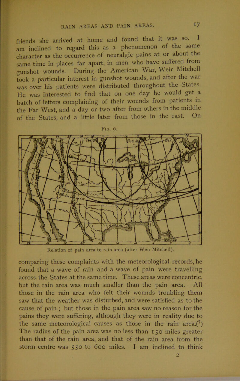 friends she arrived at home and found that it was so. I am inclined to regard this as a phenomenon of the same character as the occurrence of neuralgic pains at or about the same time in places far apart, in men who have suffered from gunshot wounds. During the American War, Weir Mitchell took a particular interest in gunshot wounds, and after the war was over his patients were distributed throughout the States. He was interested to find that on one day he would get a batch of letters complaining of their wounds from patients in the Far West, and a day or two after from others in the middle of the States, and a little later from those in the east. On Fig. 6. Relation of pain area to rain area (after Weir Mitchell). comparing these complaints with the meteorological records, he found that a wave of rain and a wave of pain were travelling across the States at the same time. These areas were concentric, but the rain area was much smaller than the pain area. All those in the rain area who felt their wounds troubling them saw that the weather was disturbed, and were satisfied as to the cause of pain ; but those in the pain area saw no reason for the pains they were suffering, although they were in reality due to the same meteorological causes as those in the rain area.(7) The radius of the pain area was no less than 150 miles greater than that of the rain area, and that of the rain area from the storm centre was 550 to 600 miles. I am inclined to think