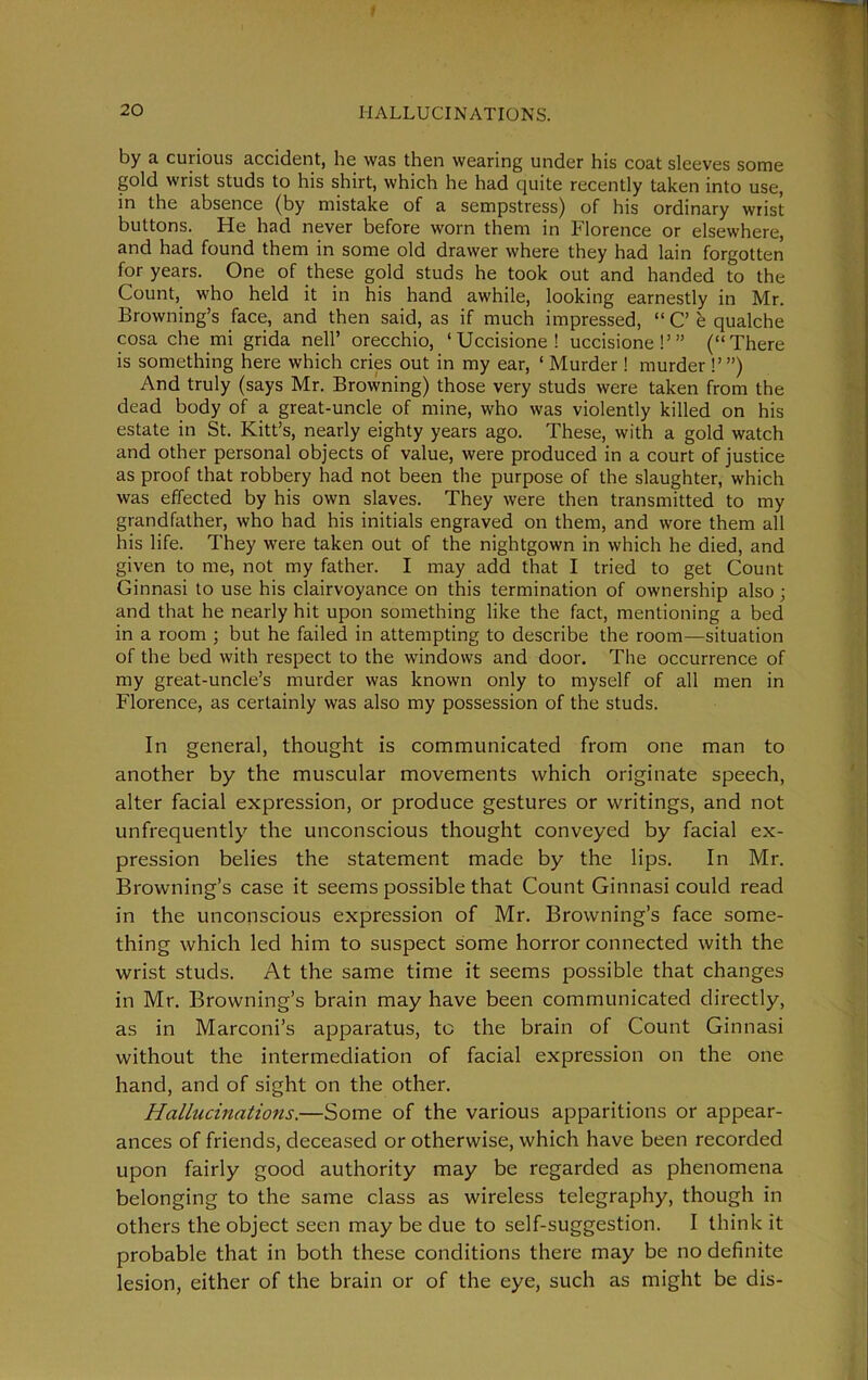 t 20 HALLUCINATIONS. by a curious accident, he was then wearing under his coat sleeves some gold wrist studs to his shirt, which he had quite recently taken into use, in the absence (by mistake of a sempstress) of his ordinary wrist buttons. He had never before worn them in Florence or elsewhere, and had found them in some old drawer where they had lain forgotten for years. One of these gold studs he took out and handed to the Count, who held it in his hand awhile, looking earnestly in Mr. Browning’s face, and then said, as if much impressed, “ C’ e qualche cosa che mi grida nelP orecchio, ‘ Uccisione ! uccisione !’” (“There is something here which cries out in my ear, ‘ Murder ! murder !’”) And truly (says Mr. Browning) those very studs were taken from the dead body of a great-uncle of mine, who was violently killed on his estate in St. Kitt’s, nearly eighty years ago. These, with a gold watch and other personal objects of value, were produced in a court of justice as proof that robbery had not been the purpose of the slaughter, which was effected by his own slaves. They were then transmitted to my grandfather, who had his initials engraved on them, and wore them all his life. They were taken out of the nightgown in which he died, and given to me, not my father. I may add that I tried to get Count Ginnasi to use his clairvoyance on this termination of ownership also ; and that he nearly hit upon something like the fact, mentioning a bed in a room ; but he failed in attempting to describe the room—situation of the bed with respect to the windows and door. The occurrence of my great-uncle’s murder was known only to myself of all men in Florence, as certainly was also my possession of the studs. In general, thought is communicated from one man to another by the muscular movements which originate speech, alter facial expression, or produce gestures or writings, and not unfrequently the unconscious thought conveyed by facial ex- pression belies the statement made by the lips. In Mr. Browning’s case it seems possible that Count Ginnasi could read in the unconscious expression of Mr. Browning’s face some- thing which led him to suspect some horror connected with the wrist studs. At the same time it seems possible that changes in Mr. Browning’s brain may have been communicated directly, as in Marconi’s apparatus, to the brain of Count Ginnasi without the intermediation of facial expression on the one hand, and of sight on the other. Hallucinations.—Some of the various apparitions or appear- ances of friends, deceased or otherwise, which have been recorded upon fairly good authority may be regarded as phenomena belonging to the same class as wireless telegraphy, though in others the object seen may be due to self-suggestion. I think it probable that in both these conditions there may be no definite lesion, either of the brain or of the eye, such as might be dis-