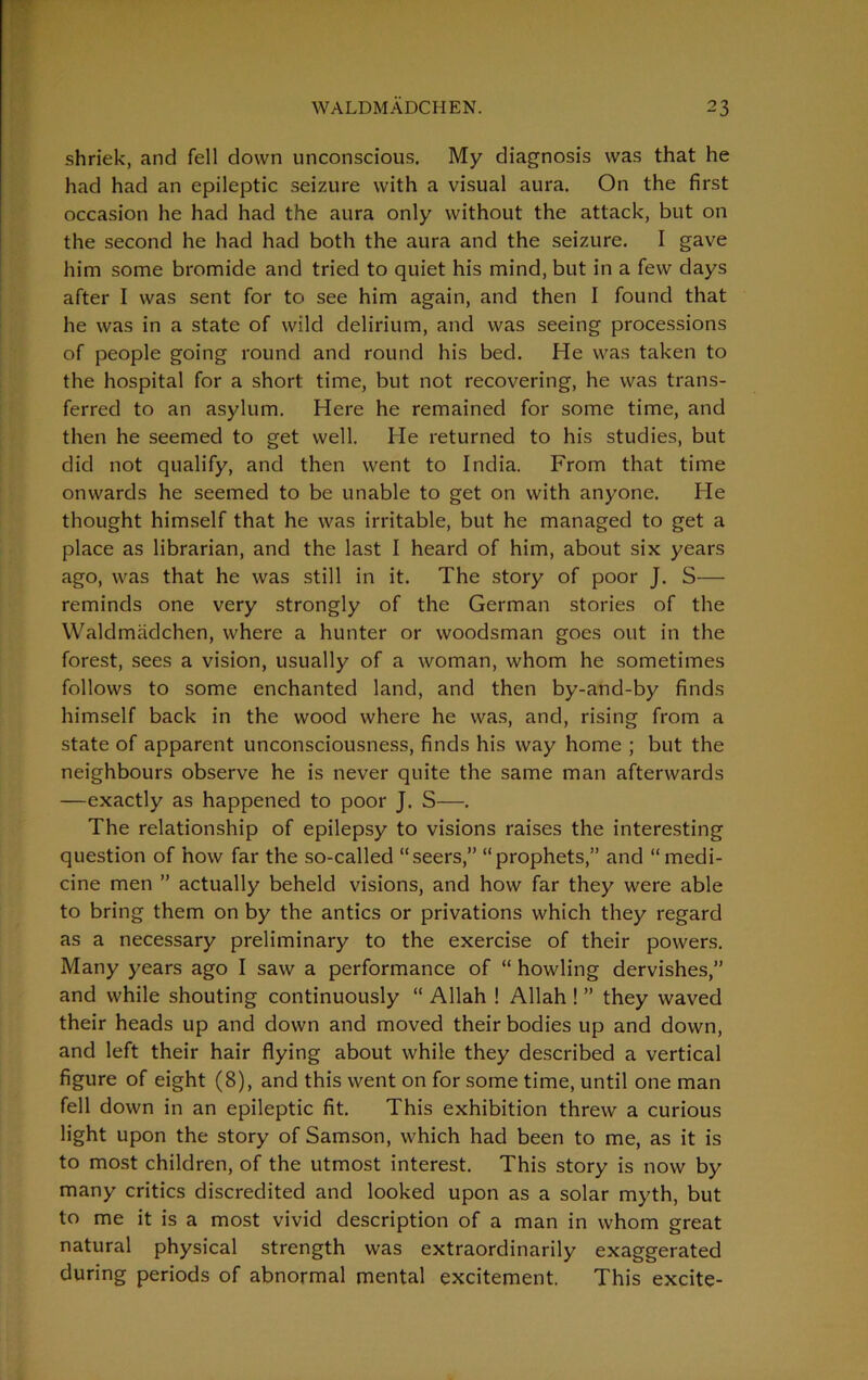 shriek, and fell down unconscious. My diagnosis was that he had had an epileptic seizure with a visual aura. On the first occasion he had had the aura only without the attack, but on the second he had had both the aura and the seizure. I gave him some bromide and tried to quiet his mind, but in a few days after I was sent for to see him again, and then I found that he was in a state of wild delirium, and was seeing processions of people going round and round his bed. He was taken to the hospital for a short time, but not recovering, he was trans- ferred to an asylum. Here he remained for some time, and then he seemed to get well. He returned to his studies, but did not qualify, and then went to India. From that time onwards he seemed to be unable to get on with anyone. He thought himself that he was irritable, but he managed to get a place as librarian, and the last I heard of him, about six years ago, was that he was still in it. The story of poor J. S— reminds one very strongly of the German stories of the Waldmadchen, where a hunter or woodsman goes out in the forest, sees a vision, usually of a woman, whom he sometimes follows to some enchanted land, and then by-and-by finds himself back in the wood where he was, and, rising from a state of apparent unconsciousness, finds his way home ; but the neighbours observe he is never quite the same man afterwards —exactly as happened to poor J. S—. The relationship of epilepsy to visions raises the interesting question of how far the so-called “seers,” “prophets,” and “medi- cine men ” actually beheld visions, and how far they were able to bring them on by the antics or privations which they regard as a necessary preliminary to the exercise of their powers. Many years ago I saw a performance of “ howling dervishes,” and while shouting continuously “ Allah ! Allah ! ” they waved their heads up and down and moved their bodies up and down, and left their hair flying about while they described a vertical figure of eight (8), and this went on for some time, until one man fell down in an epileptic fit. This exhibition threw a curious light upon the story of Samson, which had been to me, as it is to most children, of the utmost interest. This story is now by many critics discredited and looked upon as a solar myth, but to me it is a most vivid description of a man in whom great natural physical strength was extraordinarily exaggerated during periods of abnormal mental excitement. This excite-