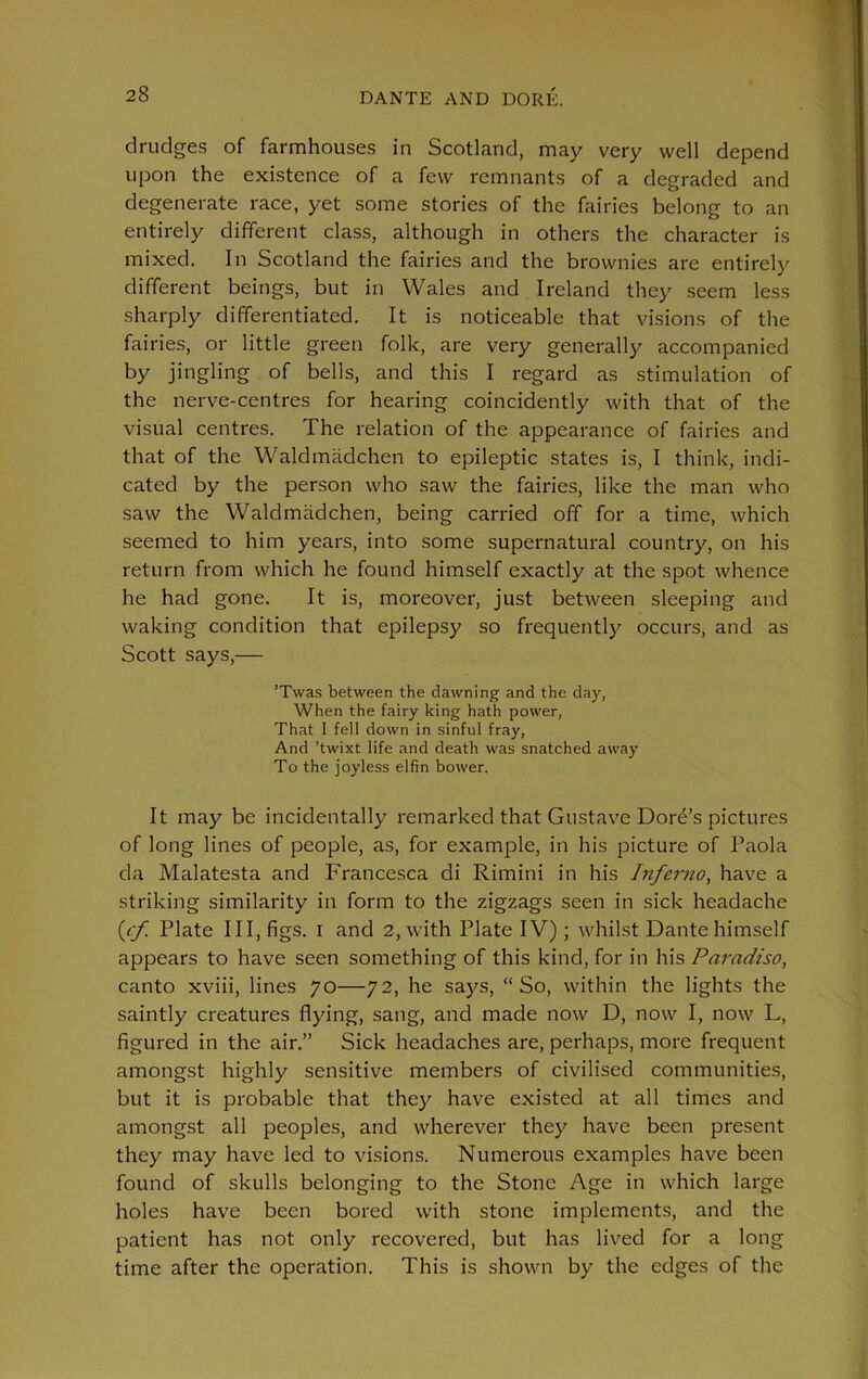 28 drudges of farmhouses in Scotland, may very well depend upon the existence of a few remnants of a degraded and degenerate race, yet some stories of the fairies belong to an entirely different class, although in others the character is mixed. In Scotland the fairies and the brownies are entirely different beings, but in Wales and Ireland they seem less sharply differentiated. It is noticeable that visions of the fairies, or little green folk, are very generally accompanied by jingling of bells, and this I regard as stimulation of the nerve-centres for hearing coincidently with that of the visual centres. The relation of the appearance of fairies and that of the Waldmadchen to epileptic states is, I think, indi- cated by the person who saw the fairies, like the man who saw the Waldmadchen, being carried off for a time, which seemed to him years, into some supernatural country, on his return from which he found himself exactly at the spot whence he had gone. It is, moreover, just between sleeping and waking condition that epilepsy so frequently occurs, and as Scott says,— ’Twas between the dawning and the day, When the fairy king hath power, That I fell down in sinful fray, And ’twixt life and death was snatched away To the joyless elfin bower. It may be incidentally remarked that Gustave Dore’s pictures of long lines of people, as, for example, in his picture of Paola da Malatesta and Francesca di Rimini in his Inferno, have a striking similarity in form to the zigzags seen in sick headache (cf. Plate III, figs, i and 2, with Plate IV); whilst Dante himself appears to have seen something of this kind, for in his Paradiso, canto xviii, lines 70—72, he says, “So, within the lights the saintly creatures flying, sang, and made now D, now I, now L, figured in the air.” Sick headaches are, perhaps, more frequent amongst highly sensitive members of civilised communities, but it is probable that they have existed at all times and amongst all peoples, and wherever they have been present they may have led to visions. Numerous examples have been found of skulls belonging to the Stone Age in which large holes have been bored with stone implements, and the patient has not only recovered, but has lived for a long time after the operation. This is shown by the edges of the