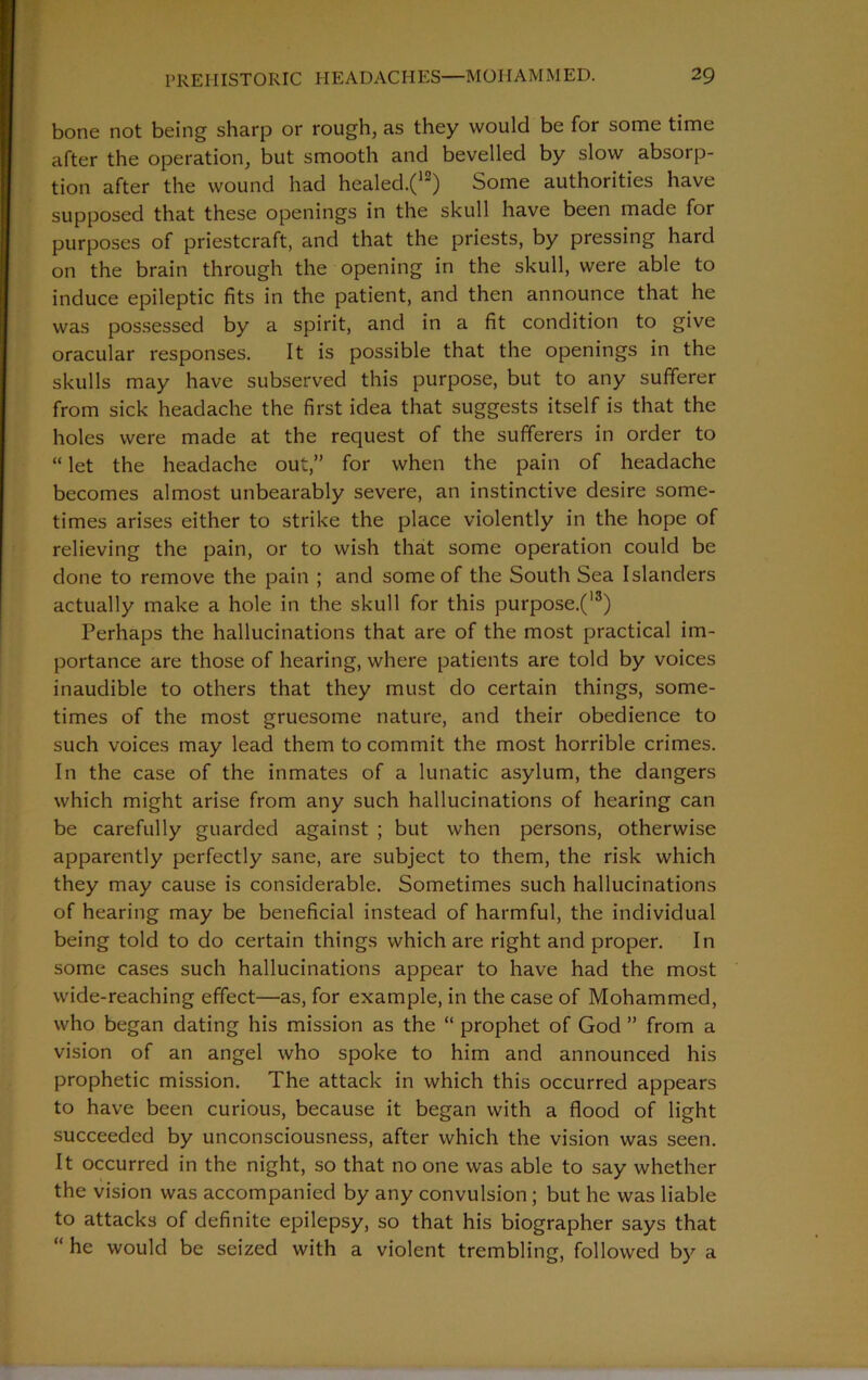 bone not being sharp or rough, as they would be for some time after the operation, but smooth and bevelled by slow absorp- tion after the wound had healed.(12) Some authorities have supposed that these openings in the skull have been made for purposes of priestcraft, and that the priests, by pressing hard on the brain through the opening in the skull, were able to induce epileptic fits in the patient, and then announce that he was possessed by a spirit, and in a fit condition to give oracular responses. It is possible that the openings in the skulls may have subserved this purpose, but to any sufferer from sick headache the first idea that suggests itself is that the holes were made at the request of the sufferers in order to “ let the headache out,” for when the pain of headache becomes almost unbearably severe, an instinctive desire some- times arises either to strike the place violently in the hope of relieving the pain, or to wish that some operation could be done to remove the pain ; and some of the South Sea Islanders actually make a hole in the skull for this purpose.(13) Perhaps the hallucinations that are of the most practical im- portance are those of hearing, where patients are told by voices inaudible to others that they must do certain things, some- times of the most gruesome nature, and their obedience to such voices may lead them to commit the most horrible crimes. In the case of the inmates of a lunatic asylum, the dangers which might arise from any such hallucinations of hearing can be carefully guarded against ; but when persons, otherwise apparently perfectly sane, are subject to them, the risk which they may cause is considerable. Sometimes such hallucinations of hearing may be beneficial instead of harmful, the individual being told to do certain things which are right and proper. In some cases such hallucinations appear to have had the most wide-reaching effect—as, for example, in the case of Mohammed, who began dating his mission as the “ prophet of God ” from a vision of an angel who spoke to him and announced his prophetic mission. The attack in which this occurred appears to have been curious, because it began with a flood of light succeeded by unconsciousness, after which the vision was seen. It occurred in the night, so that no one was able to say whether the vision was accompanied by any convulsion; but he was liable to attacks of definite epilepsy, so that his biographer says that “ he would be seized with a violent trembling, followed by a