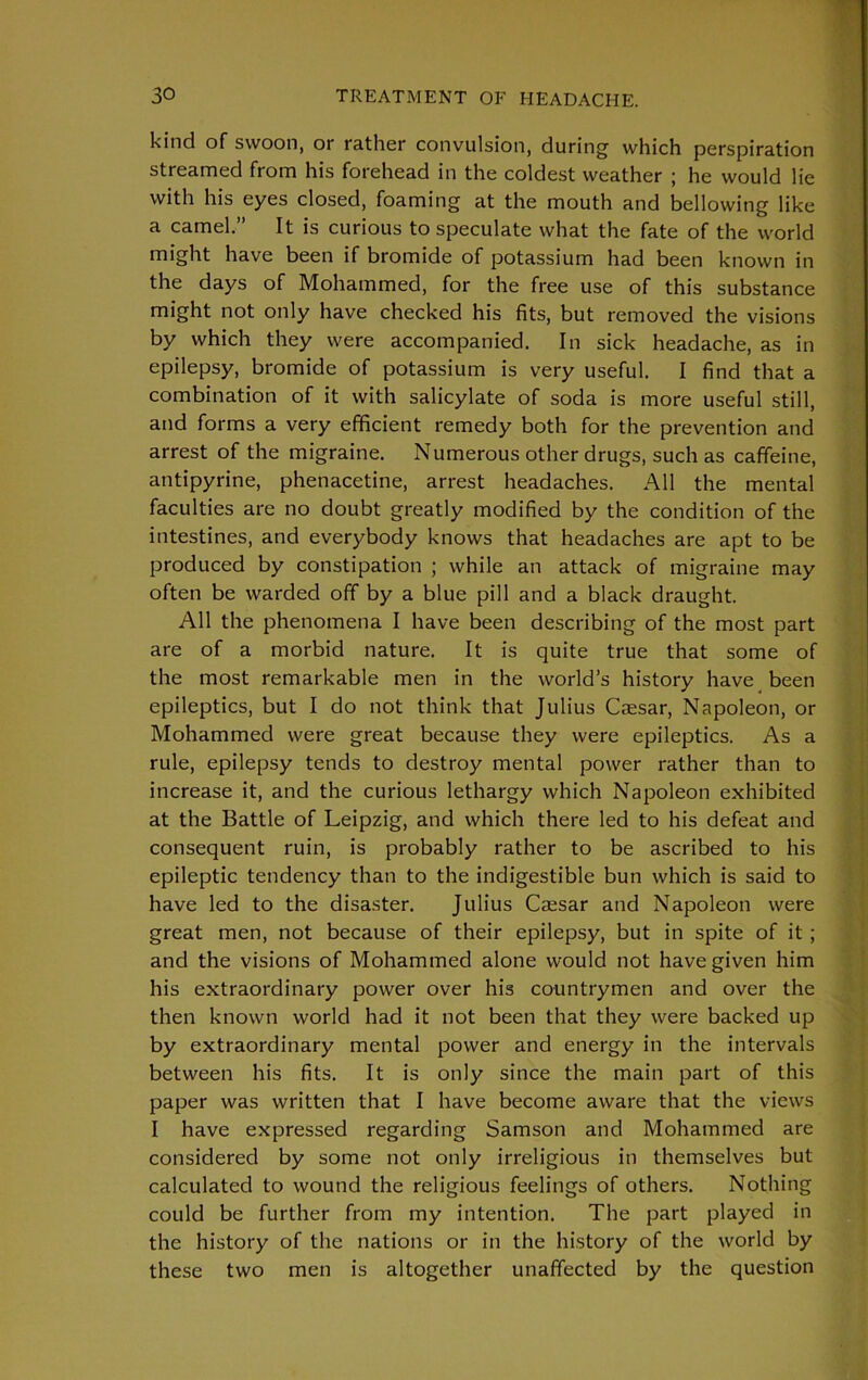 kind of swoon, or rather convulsion, during which perspiration streamed from his forehead in the coldest weather ; he would lie with his eyes closed, foaming at the mouth and bellowing like a camel.” It is curious to speculate what the fate of the world might have been if bromide of potassium had been known in the days of Mohammed, for the free use of this substance might not only have checked his fits, but removed the visions by which they were accompanied. In sick headache, as in epilepsy, bromide of potassium is very useful. I find that a combination of it with salicylate of soda is more useful still, and forms a very efficient remedy both for the prevention and arrest of the migraine. Numerous other drugs, such as caffeine, antipyrine, phenacetine, arrest headaches. All the mental faculties are no doubt greatly modified by the condition of the intestines, and everybody knows that headaches are apt to be produced by constipation ; while an attack of migraine may often be warded off by a blue pill and a black draught. All the phenomena I have been describing of the most part are of a morbid nature. It is quite true that some of the most remarkable men in the world’s history have been epileptics, but I do not think that Julius Caesar, Napoleon, or Mohammed were great because they were epileptics. As a rule, epilepsy tends to destroy mental power rather than to increase it, and the curious lethargy which Napoleon exhibited at the Battle of Leipzig, and which there led to his defeat and consequent ruin, is probably rather to be ascribed to his epileptic tendency than to the indigestible bun which is said to have led to the disaster. Julius Cassar and Napoleon were great men, not because of their epilepsy, but in spite of it ; and the visions of Mohammed alone would not have given him his extraordinary power over his countrymen and over the then known world had it not been that they were backed up by extraordinary mental power and energy in the intervals between his fits. It is only since the main part of this paper was written that I have become aware that the views I have expressed regarding Samson and Mohammed are considered by some not only irreligious in themselves but calculated to wound the religious feelings of others. Nothing could be further from my intention. The part played in the history of the nations or in the history of the world by these two men is altogether unaffected by the question