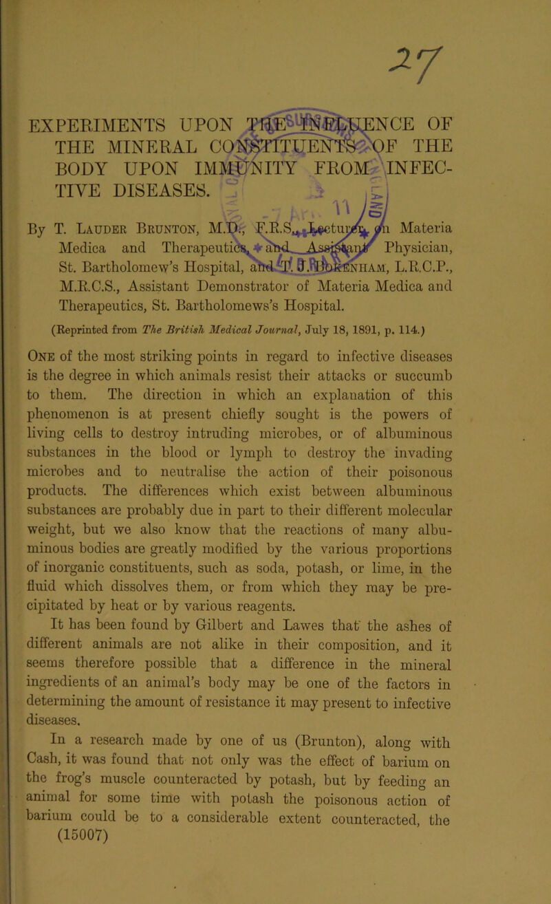 EXPERIMENTS UPON ,NCE OF THE MINERAL CONS11TUENTWOE THE BODY UPON IMMUNITY FROM INFEC- TIVE DISEASES. St. Bartholomew’s Hospita L.Ti.C.P., M.RC.S., Assistant Demonstrator of Materia Medica and Therapeutics, St. Bartholomews’s Hospital. (Reprinted from The British Medical Journal, July 18, 1891, p. 114.) is the degree in which animals resist their attacks or succumb to them. The direction in which an explanation of this phenomenon is at present chiefly sought is the powers of living cells to destroy intruding microbes, or of albuminous substances in the blood or lymph to destroy the invading microbes and to neutralise the action of their poisonous products. The differences which exist between albuminous substances are probably due in part to their different molecular weight, but we also know that the reactions of many albu- minous bodies are greatly modified by the various proportions of inorganic constituents, such as soda, potash, or lime, in the fluid which dissolves them, or from which they may be pre- cipitated by heat or by various reagents. It has been found by Gilbert and Lawes that' the ashes of different animals are not alike in their composition, and it seems therefore possible that a difference in the mineral ingredients of an animal’s body may be one of the factors in determining the amount of resistance it may present to infective diseases. In a research made by one of us (Brunton), along with Cash, it was found that not only was the effect of barium on the frog’s muscle counteracted by potash, but by feeding an animal for some time with potash the poisonous action of barium could be to a considerable extent counteracted, the By T. Lauder Brunton, M.I Medica and Therapeuti n Materia Physician, One of the most striking points in regard to infective diseases (15007)