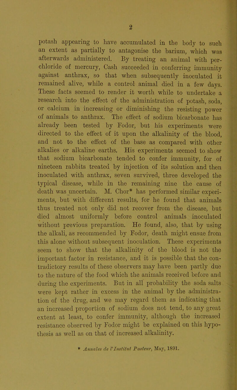 potash appearing to have accumulated in the body to such an extent as partially to antagonise the barium, which was afterwards administered. By treating an animal with per- chloride of mercury, Cash succeeded in conferring immunity against anthrax, so that when subsequently inoculated it remained alive, while a control animal died in a few days. These facts seemed to render it worth while to undertake a research into the effect of the administration of potash, soda, or calcium in increasing or diminishing the resisting power of animals to anthrax. The effect of sodium bicarbonate has already been tested by Fodor, but his experiments were directed to the effect of it upon the alkalinity of the blood, and not to the effect of the base as compared with other alkalies or alkaline earths. His experiments seemed to show that sodium bicarbonate tended to confer immunity, for of nineteen rabbits treated by injection of its solution and then inoculated with anthrax, seven survived, three developed the typical disease, while in the remaining nine the cause of death was uncertain. M. Chor* has performed similar experi- ments, but with different results, for he found that animals thus treated not only did not recover from the disease, but died almost uniformly before control animals inoculated without previous preparation. He found, also, that by using the alkali, as recommended by Fodor, death might ensue from this alone without subsequent inoculation. These experiments seem to show that the alkalinity of the blood is not the important factor in resistance, and it is possible that the con- tradictory results of these observers may have been partly due to the nature of the food which the animals received before and during the experiments. But in all probability the soda salts were kept rather in excess in the animal by the administra- tion of the drug, and we may regard them as indicating that an increased proportion of sodium does not tend, to any great extent at least, to confer immunity, although the increased resistance observed by Fodor might be explained on this hypo- thesis as well as on that of increased alkalinity. * Annales de VInstitut Pasteur, May, 1891.