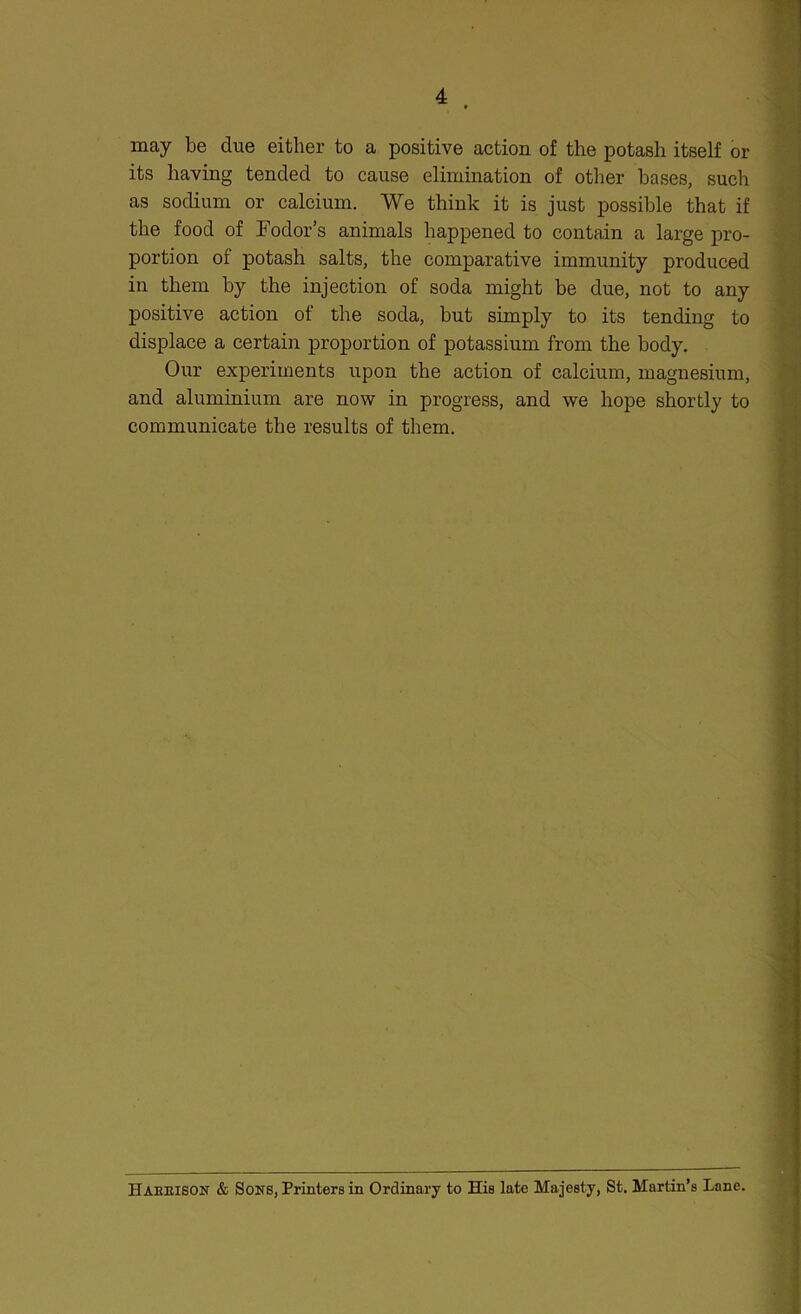 may be due either to a positive action of the potash itself or its having tended to cause elimination of other bases, such as sodium or calcium. We think it is just possible that if the food of Fodor’s animals happened to contain a large pro- portion of potash salts, the comparative immunity produced in them by the injection of soda might be due, not to any positive action of the soda, but simply to its tending to displace a certain proportion of potassium from the body. Our experiments upon the action of calcium, magnesium, and aluminium are now in progress, and we hope shortly to communicate the results of them. Haeeison & Sons, Printers in Ordinary to His late Majesty, St. Martin’s Lane.