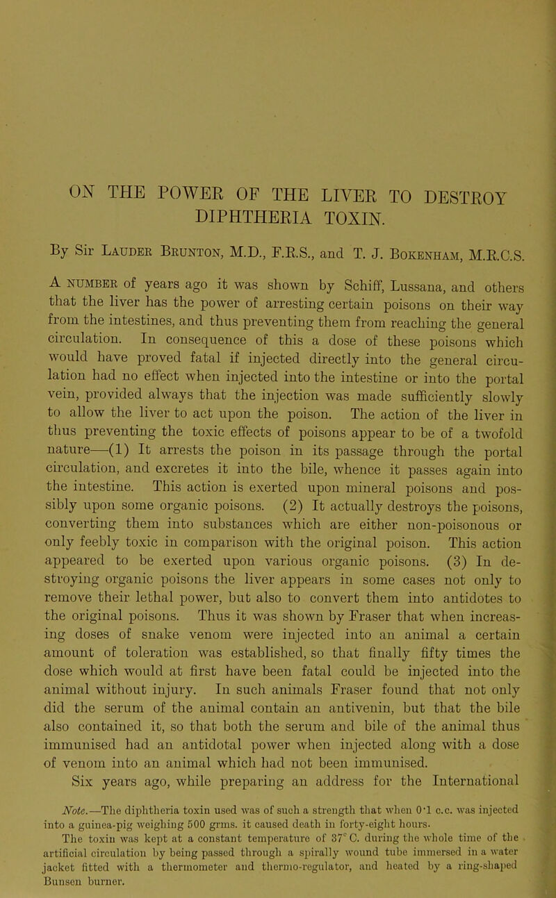 DIPHTHERIA TOXIN. By Sir Lauder Brunton, M.D., F.R.S., and T. J. Bokenham, M.RC.S. A NUMBER of years ago it was shown by Schiff, Lussana, and others that the liver has the power of arresting certain poisons on their way from the intestines, and thus preventing them from reaching the general circulation. In consequence of this a dose of these poisons which would have proved fatal if injected directly into the general circu- lation had no effect when injected into the intestine or into the portal vein, provided always that the injection was made sufficiently slowly to allow the liver to act upon the poison. The action of the liver in thus preventing the toxic effects of poisons appear to be of a twofold nature—{1) It arrests the poison in its passage through the portal circulation, and excretes it into the bile, whence it passes again into the intestine. This action is exerted upon mineral poisons and pos- sibly upon some organic poisons. (2) It actually destroys the poisons, converting them into substances which are either non-poisonous or only feebly toxic in comparison with the original poison. This action appeared to be exerted upon various organic poisons. (3) In de- stroying organic poisons the liver appears in some cases not only to remove their lethal power, but also to convert them into antidotes to the original poisons. Thus it was shown by Fraser that when increas- ing doses of snake venom were injected into an animal a certain amount of toleration was established, so that finally fifty times the dose which would at first have been fatal could be injected into the animal without injury. In such animals Fraser found that not only did the serum of the animal contain an antivenin, but that the bile also contained it, so that both the serum and bile of the animal thus immunised had an antidotal power when injected along with a dose of venom into an animal which had not been immunised. Six years ago, while preparing an address for the International Note.—The diphtheria toxin used was of such a strength that when 0’1 c.c. was injected into a guinea-pig weighing 500 grins, it caused death in forty-eight hours. The toxin was kept at a constant temperature of 37° C. during the whole time of the artificial circulation by being passed through a spirally wound tube immersed in a water jacket fitted with a thermometer and thermo-regulator, and heated by a ring-shaped Bunsen burner. Mam* . ••