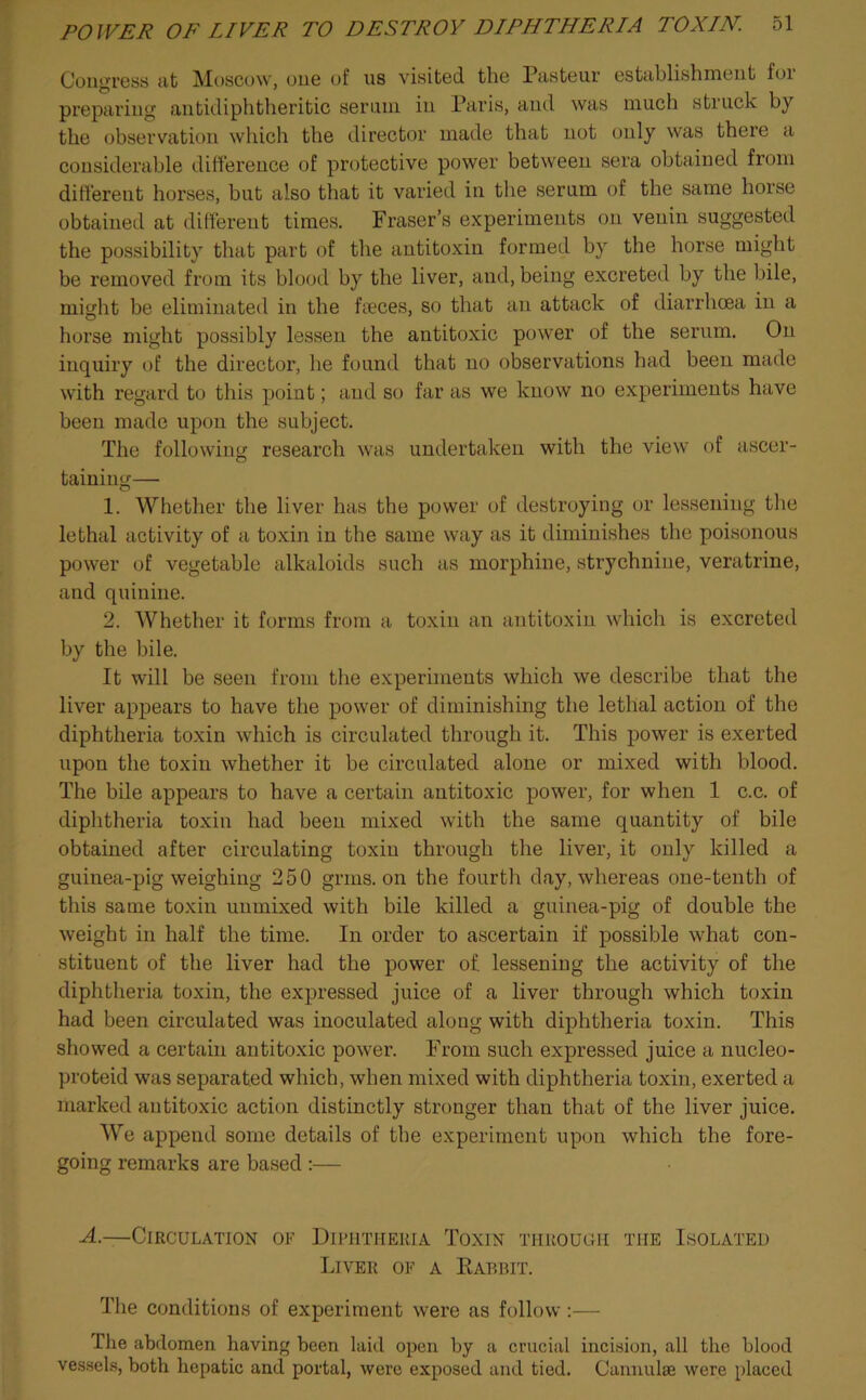 Congress at Moscow, one of us visited the Pasteur establishment foi preparing antidiphtheritic serum in Paris, and was much struck by the observation which the director made that not only was there a considerable difference of protective power between sera obtained from different horses, but also that it varied in the serum of the same horse obtained at different times. Fraser’s experiments on venin suggested the possibility that part of the antitoxin formed by the horse might be removed from its blood by the liver, and, being excreted by the bile, might be eliminated in the faeces, so that an attack of diarrhoea in a horse might possibly lessen the antitoxic power of the serum. On inquiry of the director, he found that no observations had been made with regard to this point; and so far as we know no experiments have been made upon the subject. The following research was undertaken with the view of ascer- taining— 1. Whether the liver has the power of destroying or lessening the lethal activity of a toxin in the same way as it diminishes the poisonous power of vegetable alkaloids such as morphine, strychnine, veratrine, and quinine. 2. Whether it forms from a toxin an antitoxin which is excreted by the bile. It will be seen from the experiments which we describe that the liver appears to have the power of diminishing the lethal action of the diphtheria toxin which is circulated through it. This power is exerted upon the toxin whether it be circulated alone or mixed with blood. The bile appears to have a certain antitoxic power, for when 1 c.c. of diphtheria toxin had been mixed with the same quantity of bile obtained after circulating toxin through the liver, it only killed a guinea-pig weighing 250 grins, on the fourth day, whereas one-tenth of this same toxin unmixed with bile killed a guinea-pig of double the weight in half the time. In order to ascertain if possible what con- stituent of the liver had the power of lessening the activity of the diphtheria toxin, the expressed juice of a liver through which toxin had been circulated was inoculated along with diphtheria toxin. This showed a certain antitoxic power. From such expressed juice a nucleo- proteid was separated which, when mixed with diphtheria toxin, exerted a marked antitoxic action distinctly stronger than that of the liver juice. We append some details of the experiment upon which the fore- going remarks are based :— A.—Circulation of Diphtheria Toxin through the Isolated Liver of a Rabbit. The conditions of experiment were as follow :— The abdomen having been laid open by a crucial incision, all the blood vessels, both hepatic and portal, were exposed and tied. Cannulse were placed