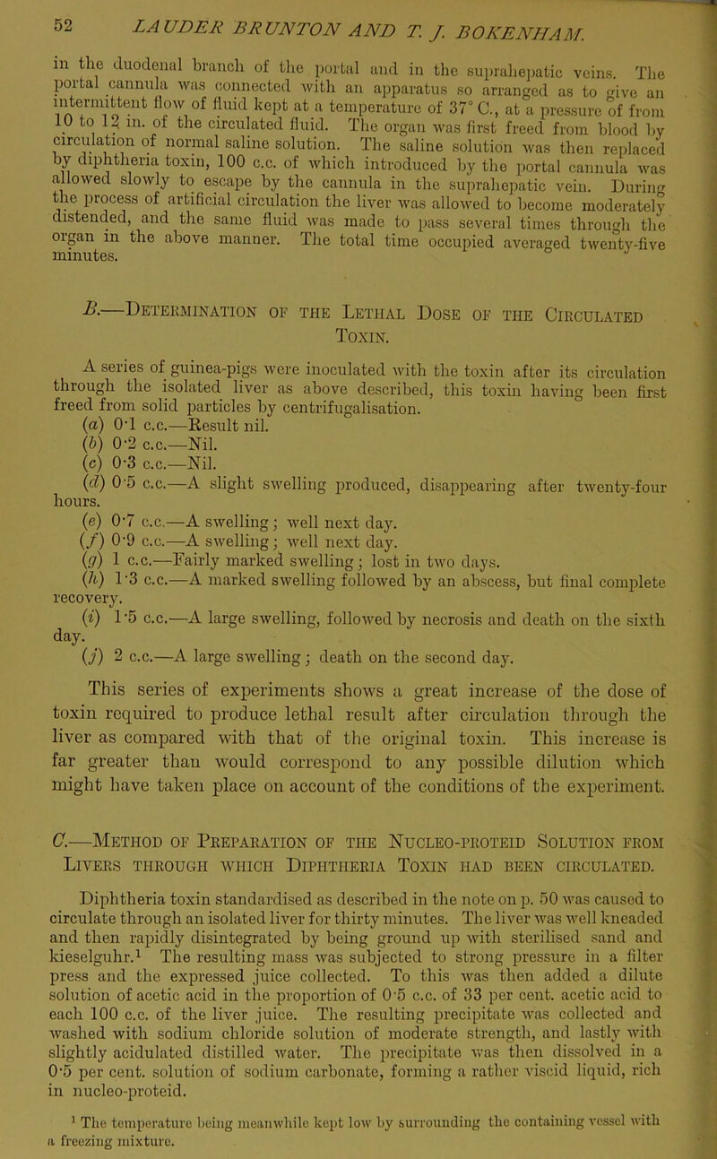 in the duodenal branch of the portal and in the suprahepatic veins. The portal cannula was connected with an apparatus so arranged as to give an 111A?’m11oenfc fl?w °f fluid kePfc afc a temperature of 37° C., at a pressure of from . t° ln- of the circulated fluid. The organ was first freed from blood by circulation of normal saline solution. The saline solution was then replaced by diphtheria toxin, 100 c.c. of which introduced by the portal cannula was allowed slowly to escape by the cannula in the suprahepatic vein. During t ie piocess of artificial circulation the liver was allowed to become moderately distended, and the same fluid was made to pass several times through the organ in the above manner. The total time occupied averaged twenty-five minutes. J —Determination of the Lethal Dose of the Circulated Toxin. A series of guinea-pigs were inoculated with the toxin after its circulation through the isolated liver as above described, this toxin having been first freed from solid particles by centrifugalisation. (a) 0T c.c.—Result nil. (b) 0-2 c.c.—Nil. (c) 0-3 c.c.—Nil. (d) 0 5 c.c.—A slight swelling produced, disappearing after twenty-four hours. (e) 07 c.c.—A swelling ; well next day. (/) 09 c.c.—A swelling; well next day. (g) 1 c.c.—Fairly marked swelling; lost in two days. (h) 1'3 c.c.—A marked swelling followed by an abscess, but final complete recovery. (i) D5 c.c.—A large swelling, followed by necrosis and death on the sixth day. _ (j) 2 c.c.—A large swelling ; death on the second day. This series of experiments shows a, great increase of the dose of toxin required to produce lethal result after circulation through the liver as compared with that of the original toxin. This increase is far greater than would correspond to any possible dilution which might have taken place on account of the conditions of the experiment. C.—Method of Preparation of the Nucleo-proteid Solution from Livers through which Diphtheria Toxin had been circulated. Diphtheria toxin standardised as described in the note on p. 50 was caused to circulate through an isolated liver for thirty minutes. The liver was well kneaded and then rapidly disintegrated by being ground up with sterilised sand and kieselguhr.1 The resulting mass was subjected to strong pressure in a filter press and the expressed juice collected. To this was then added a dilute solution of acetic acid in the proportion of 0’5 c.c. of 33 per cent, acetic acid to each 100 c.c. of the liver juice. The resulting precipitate was collected and washed with sodium chloride solution of moderate strength, and lastly with slightly acidulated distilled water. The precipitate was then dissolved in a 0‘5 per cent, solution of sodium carbonate, forming a rather viscid liquid, rich in nucleo-proteid. 1 The temperature being meanwhile kept low by surrounding the containing vessel with a freezing mixture.