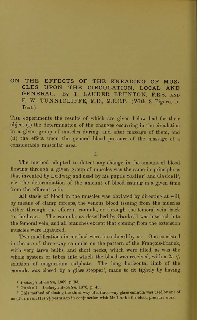 CLES UPON THE CIRCULATION, LOCAL AND GENERAL. By T. LAUDER BRUNTON, F.R.S. and F. W. TUNNICLIFFE, M.D., M.R.C.P. (With 3 Figures in Text.) The experiments the results of which are given below had for their object (i) the determination of the changes occurring in the circulation in a given group of muscles during, and after massage of them, and (ii) the effect upon the general blood pressure of the massage of a considerable muscular area. I. The method adopted to detect any change in the amount of blood flowing through a given group of muscles was the same in principle as that invented by Ludwig and used by his pupils Sadler1 and Gaskell2, viz. the determination of the amount of blood issuing in a given time from the efferent vein. All stasis of blood in the muscles was obviated by directing at will, by means of clamp forceps, the venous blood issuing from the muscles either through the efferent cannula, or through the femoral vein, back to the heart. The cannula, as described by Gaskell was inserted into the femoral vein, and all branches except that coming from the extension muscles were ligatured. Two modifications in method were introduced by us. One consisted in the use of three-way cannulse on the pattern of the Frantjois-Franck, with very large bulbs, and short necks, which were filled, as was the whole system of tubes into which the blood was received, with a 25 °/o solution of magnesium sulphate. The long horizontal limb of the cannula was closed by a glass stopper3, made to fit tightly by having 1 Ludwig’s Arbeiten, 1869, p. 93. 2 Gaskell. Ludwig’s Arbeiten, 1876, p. 45. 3 This method of closing the third way of a three-way glass cannula was used by one of us (Tunnicliffe) 2^ years ago in conjunction with Mr Locke for blood pressure work.