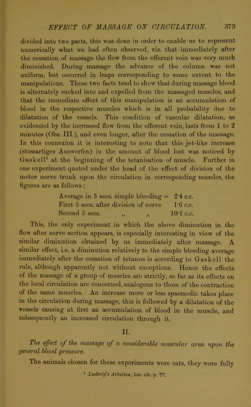 divided into two parts, this was done in order to enable us to represent numerically what we had often observed, viz. that immediately after the cessation of massage the flow from the efferent vein was very much diminished. During massage the advance of the column was not uniform, but occurred in leaps corresponding to some extent to the manipulations. These two facts tend to show that during massage blood is alternately sucked into and expelled from the massaged muscles, and that the immediate effect of this manipulation is an accumulation of blood in the respective muscles which is in all probability due to dilatation of the vessels. This condition of vascular dilatation, as evidenced by the increased flow from the efferent vein, lasts from 1 to 2 minutes (Obs. III.), and even longer, after the cessation of the massage. In this connexion it is interesting to note that this jet-like increase (stossartiges Auswerfen) in the amount of blood lost was noticed by Cask ell1 at the beginning of the tetanisation of muscle. Further in one experiment quoted under the head of the effect of division of the motor nerve trunk upon the circulation in corresponding muscles, the figures are as follows : Average in 5 secs, simple bleeding = 24 c.c. First 5 secs, after division of nerve 16 c.c. Second 5 secs. „ „ lO'l c.c. This, the only experiment in which the above diminution in the flow after nerve section appears, is especially interesting in view of the similar diminution obtained by us immediately after massage. A similar effect, i.e. a diminution relatively to the simple bleeding average immediately after the cessation of tetanus is according to Gaskell the rule, although apparently not without exceptions. Hence the effects of the massage of a group of muscles are strictly, so far as its effects on the local circulation are concerned, analogous to those of the contraction of the same muscles. An increase more or less spasmodic takes place in the circulation during massage, this is followed by a dilatation of the vessels causing at first an accumulation of blood in the muscle, and subsequently an increased circulation through it. II. The effect of the massage of a considerable muscular area upon the general blood pressure. The animals chosen for these experiments were cats, they were fully