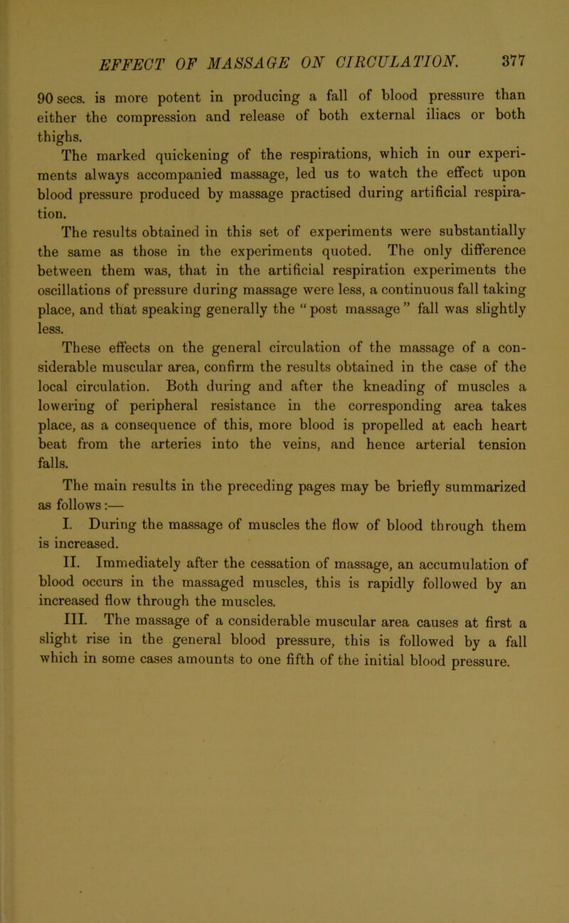 90 secs, is more potent in producing a fall of blood pressure than either the compression and release of both external iliacs or both thighs. The marked quickening of the respirations, which in our experi- ments always accompanied massage, led us to watch the effect upon blood pressure produced by massage practised during artificial respira- tion. The results obtained in this set of experiments were substantially the same as those in the experiments quoted. The only difference between them was, that in the artificial respiration experiments the oscillations of pressure during massage were less, a continuous fall taking place, and that speaking generally the “post massage” fall was slightly less. These effects on the general circulation of the massage of a con- siderable muscular area, confirm the results obtained in the case of the local circulation. Both during and after the kneading of muscles a lowering of peripheral resistance in the corresponding area takes place, as a consequence of this, more blood is propelled at each heart beat from the arteries into the veins, and hence arterial tension falls. The main results in the preceding pages may be briefly summarized as follows:— I. During the massage of muscles the flow of blood through them is increased. II. Immediately after the cessation of massage, an accumulation of blood occurs in the massaged muscles, this is rapidly followed by an increased flow through the muscles. III. The massage of a considerable muscular area causes at first a slight rise in the general blood pressure, this is followed by a fall which in some cases amounts to one fifth of the initial blood pressure.