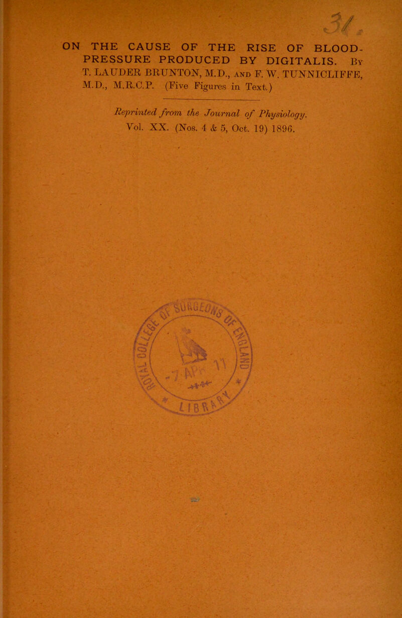 ON THE CAUSE OF THE RISE OF BLOOD- PRESSURE PRODUCED BY DIGITALIS. By T. LAUDER BRUNTON, M.D., and F. W. TUNNICLIFFE, M.D., M.R.C.P. (Five Figures in Text.) Reprinted from the Journnl of Physiology. Vo], XX. (Nos. 4 & 5, Oct. 19) 189G.