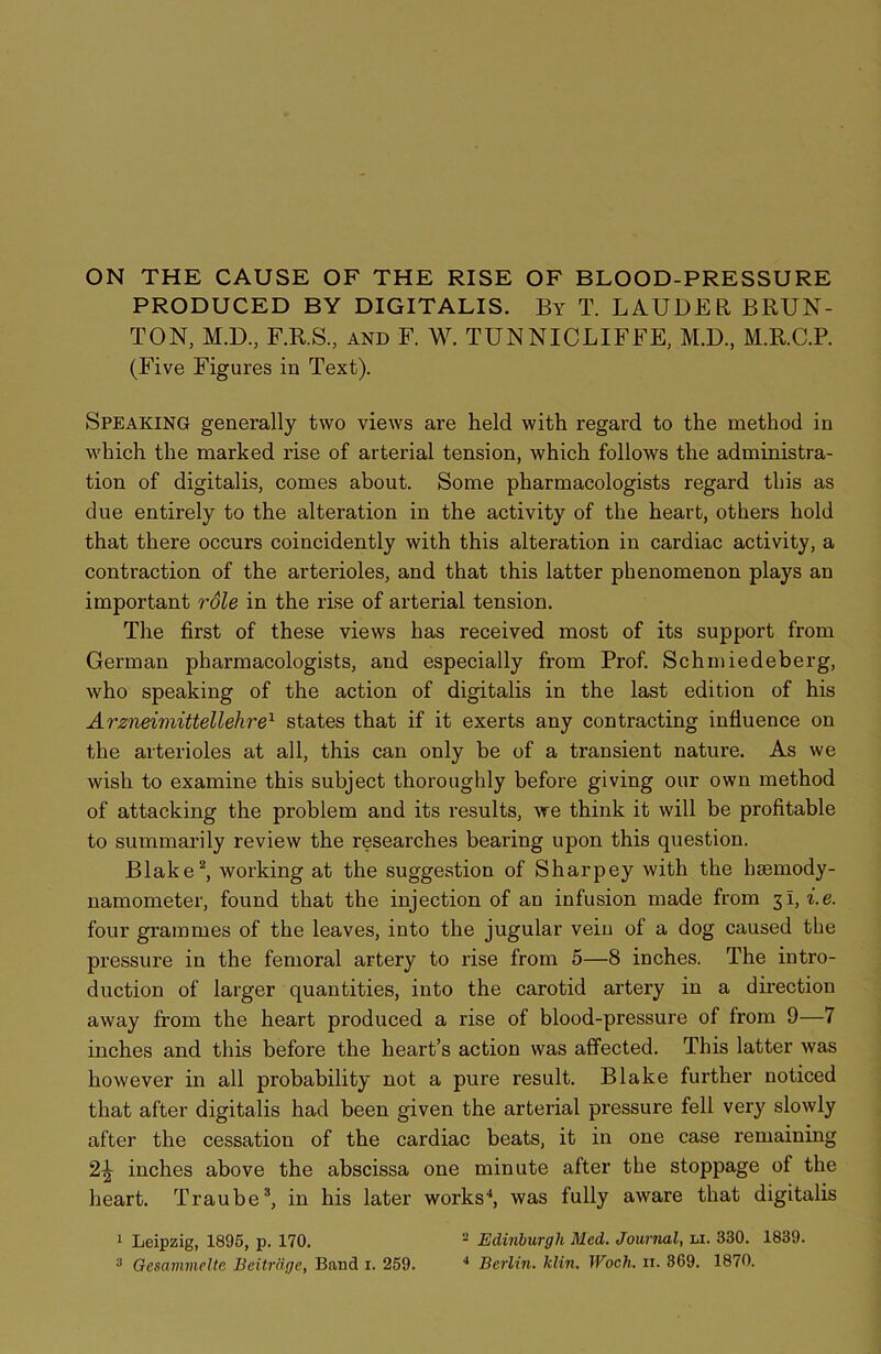 PRODUCED BY DIGITALIS. By T. LAUDER BRUN- TON, M.D, F.R.S., and F. W. TUNNICLIFFE, M.D, M.R.C.P. (Five Figures in Text). Speaking generally two views are held with regard to the method in which the marked rise of arterial tension, which follows the administra- tion of digitalis, comes about. Some pharmacologists regard this as due entirely to the alteration in the activity of the heart, others hold that there occurs coincidently with this alteration in cardiac activity, a contraction of the arterioles, and that this latter phenomenon plays an important role in the rise of arterial tension. The first of these views has received most of its support from German pharmacologists, and especially from Prof. Schmiedeberg, who speaking of the action of digitalis in the last edition of his Arzneimittellehre1 states that if it exerts any contracting influence on the arterioles at all, this can only be of a transient nature. As we wish to examine this subject thoroughly before giving our own method of attacking the problem and its results, we think it will be profitable to summarily review the researches bearing upon this question. Blake2, working at the suggestion of Sharpey with the bsemody- namometer, found that the injection of an infusion made from 31, i.e. four grammes of the leaves, into the jugular vein of a dog caused the pressure in the femoral artery to rise from 5—8 inches. The intro- duction of larger quantities, into the carotid artery in a direction away from the heart produced a rise of blood-pressure of from 9—7 inches and this before the heart’s action was affected. This latter was however in all probability not a pure result. Blake further noticed that after digitalis had been given the arterial pressure fell very slowly after the cessation of the cardiac beats, it in one case remaining 2^ inches above the abscissa one minute after the stoppage of the heart. Traube3, in his later works4, was fully aware that digitalis 1 Leipzig, 1895, p. 170. 2 Edinburgh Med. Journal, li. 330. 1839.