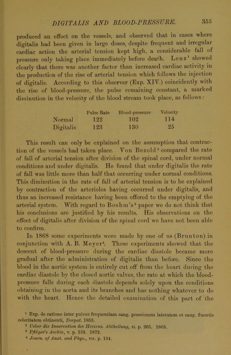 produced an effect on the vessels, and observed that in cases where digitalis had been given in large doses, despite frequent and irregular cardiac action the arterial tension kept high, a considerable fall of pressure only taking place immediately before death. Lenz1 showed clearly that there was another factor than increased cardiac activity in the production of the rise of arterial tension which follows the injection of digitalis. According to this observer (Exp. XIV.) coincidently with the rise of blood-pressure, the pulse remaining constant, a marked diminution in the velocity of the blood stream took place, as follows: Pulse Eate Blood-pressure Velocity Normal 122 102 114 Digitalis 123 130 25 This result can only be explained on the assumption that contrac- tion of the vessels had taken place. Von Bezold2 compared the rate of fall of arterial tension after division of the spinal cord, under normal conditions and under digitalis. He found that under digitalis the rate of fall was little more than half that occurring under normal conditions. This diminution in the rate of fall of arterial tension is to be explained by contraction of the arterioles having occurred under digitalis, and thus an increased resistance having been offered to the emptying of the arterial system. With regard to Boehm’s3 paper we do not think that his conclusions are justified by his results. His observations on the effect of digitalis after division of the spinal cord we have not been able to confirm. In 1868 some experiments were made by one of us (Brunton) in conjunction with A. B. Meyer4. These experiments showed that the descent of blood-pressure during the cardiac diastole became more gradual after the administration of digitalis than before. Since the blood in the aortic system is entirely cut off from the heart during the cardiac diastole by the closed aortic valves, the rate at which the blood- pressure falls during each diastole depends solely upon the conditions obtaining iu the aorta and its branches and has nothing whatever to do with the heart. Hence the detailed examination of this part of the 1 Exp. de ratione inter pulsus frequentiam sang, pressionem lateratem et sang, fluentis celeritatem obtinenti, Dorpat. 1853. 2 Ueber die Innervation den Herzens. Abtheilung, ii. p. 205. 1863. 3 PJHiger's Archiv, v. p. 153. 1872. 4 Journ. of Anat. and Phys., vii. p. 134.