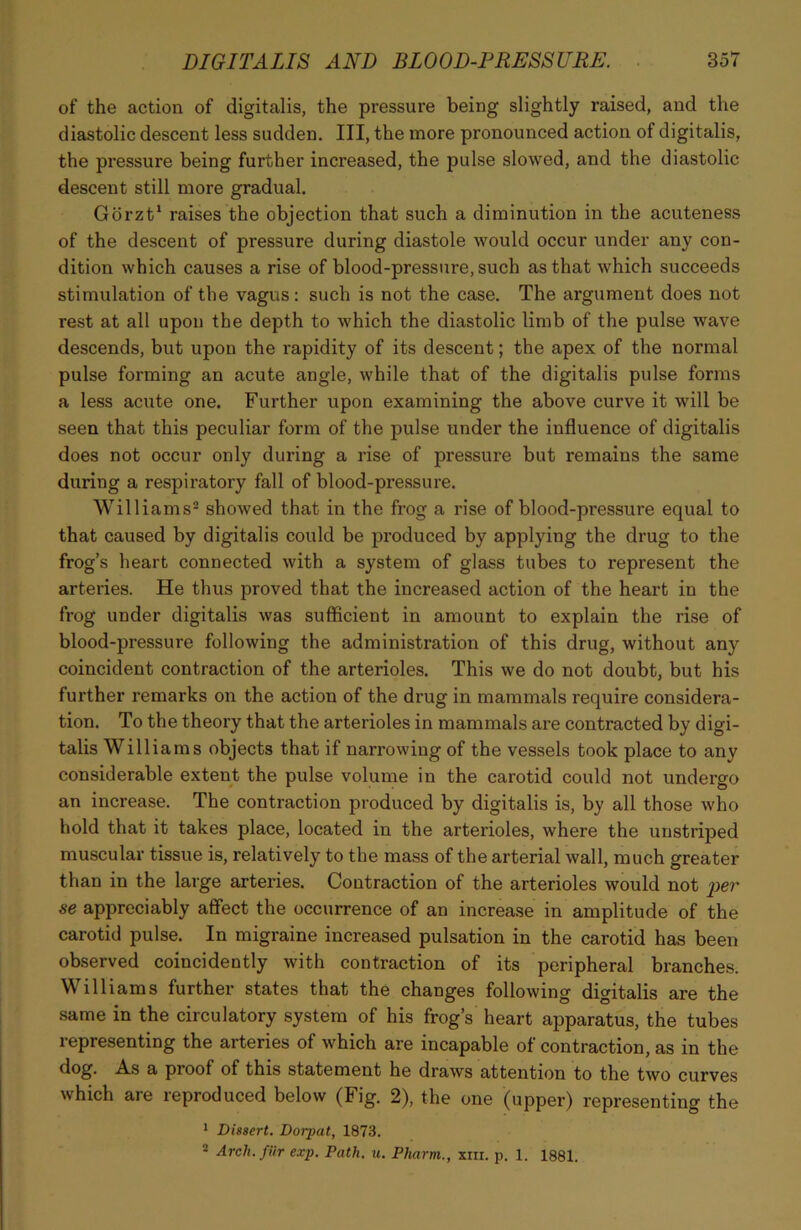 of the action of digitalis, the pressure being slightly raised, and the diastolic descent less sudden. Ill, the more pronounced action of digitalis, the pressure being further increased, the pulse slowed, and the diastolic descent still more gradual. Gorzt1 raises the objection that such a diminution in the acuteness of the descent of pressure during diastole would occur under any con- dition which causes a rise of blood-pressure, such as that which succeeds stimulation of the vagus: such is not the case. The argument does not rest at all upon the depth to which the diastolic limb of the pulse wave descends, but upon the rapidity of its descent; the apex of the normal pulse forming an acute angle, while that of the digitalis pulse forms a less acute one. Further upon examining the above curve it will be seen that this peculiar form of the pulse under the influence of digitalis does not occur only during a rise of pressure but remains the same during a respiratory fall of blood-pressure. Williams2 showed that in the frog a rise of blood-pressure equal to that caused by digitalis could be produced by applying the drug to the frog’s heart connected with a system of glass tubes to represent the arteries. He thus proved that the increased action of the heart in the frog under digitalis was sufficient in amount to explain the rise of blood-pressure following the administration of this drug, without any coincident contraction of the arterioles. This we do not doubt, but his further remarks on the action of the drug in mammals require considera- tion. To the theory that the arterioles in mammals are contracted by digi- talis Williams objects that if narrowing of the vessels took place to any considerable extent the pulse volume in the carotid could not undergo an increase. The contraction produced by digitalis is, by all those who hold that it takes place, located in the arterioles, where the unstriped muscular tissue is, relatively to the mass of the arterial wall, much greater than in the large arteries. Contraction of the arterioles would not per se appreciably affect the occurrence of an increase in amplitude of the carotid pulse. In migraine increased pulsation in the carotid has been observed coincidently with contraction of its peripheral branches. Williams further states that the changes following digitalis are the same in the circulatory system of his frog’s heart apparatus, the tubes representing the arteries of which are incapable of contraction, as in the dog. As a proof of this statement he draws attention to the two curves which are reproduced below (Fig. 2), the one (upper) representing the 1 Dissert. Dorpat, 1873. 2 Arch.fiir exp. Path. u. Pharm., xm. p. 1. 1881.