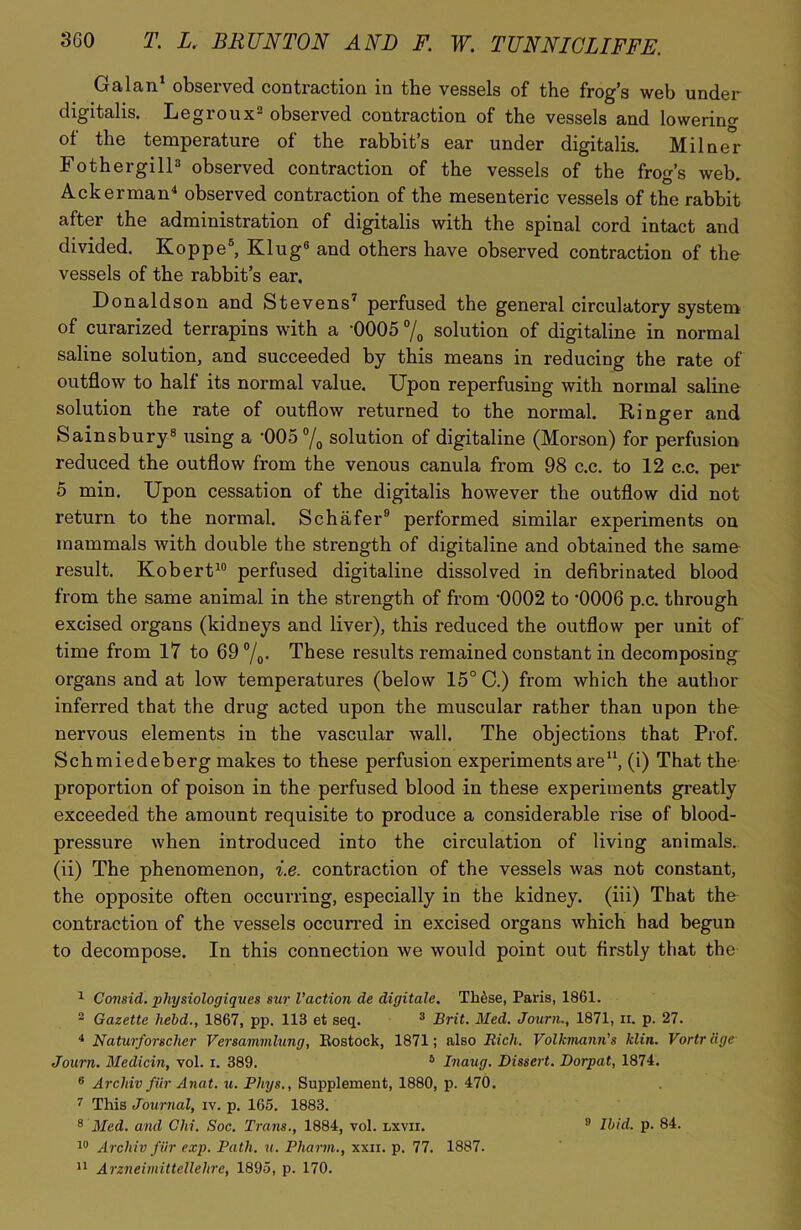 Galan1 observed contraction in the vessels of the frog’s web under digitalis. Legroux2 observed contraction of the vessels and lowering of the temperature of the rabbit’s ear under digitalis. Milner Fothergill3 observed contraction of the vessels of the frog’s web. Ackerman4 observed contraction of the mesenteric vessels of the rabbit after the administration of digitalis with the spinal cord intact and divided. Koppe5 *, Klug8 and others have observed contraction of the vessels of the rabbit’s ear. Donaldson and Stevens7 perfused the general circulatory system of curarized terrapins with a *0005 % solution of digitaline in normal saline solution, and succeeded by this means in reducing the rate of outflow to half its normal value. Upon reperfusing with normal saline solution the rate of outflow returned to the normal. Ringer and Sainsbury8 using a ‘005 °/0 solution of digitaline (Morson) for perfusion reduced the outflow from the venous canula from 98 c.c. to 12 c.c. per 5 min. Upon cessation of the digitalis however the outflow did not return to the normal. Schafer9 performed similar experiments on mammals with double the strength of digitaline and obtained the same result. Robert10 perfused digitaline dissolved in defibrinated blood from the same animal in the strength of from ’0002 to '0006 p.c. through excised organs (kidneys and liver), this reduced the outflow per unit of time from 17 to 69 °/0. These results remained constant in decomposing organs and at low temperatures (below 15° C.) from which the author inferred that the drug acted upon the muscular rather than upon the nervous elements in the vascular wall. The objections that Prof. Schmiedeberg makes to these perfusion experiments are11, (i) That the- proportion of poison in the perfused blood in these experiments greatly exceeded the amount requisite to produce a considerable rise of blood- pressure when introduced into the circulation of living animals, (ii) The phenomenon, i.e. contraction of the vessels was not constant, the opposite often occurring, especially in the kidney, (iii) That the contraction of the vessels occurred in excised organs which had begun to decompose. In this connection we would point out firstly that the 1 Consid. physiologiques sur Vaction de digitate. Tk&se, Paris, 1861. 2 Gazette held., 1867, pp. 113 et seq. 3 Brit. Med. Journ., 1871, ii. p. 27. 4 Naturfoncher Versammlung, Eostock, 1871; also Rich. Volkmann's klin. Vortr age Journ. Medicin, vol. i. 389. 5 Inaug. Dissert. Dorpat, 1874. 6 Arcldv fur Anat. u. Phys., Supplement, 1880, p. 470. 7 This Journal, iv. p. 165. 1883. 8 Med. and Chi. Soc. Trans., 1884, vol. lxvii. 11 Arzneimittellehre, 1895, p. 170. 3 Ibid. p. 84.