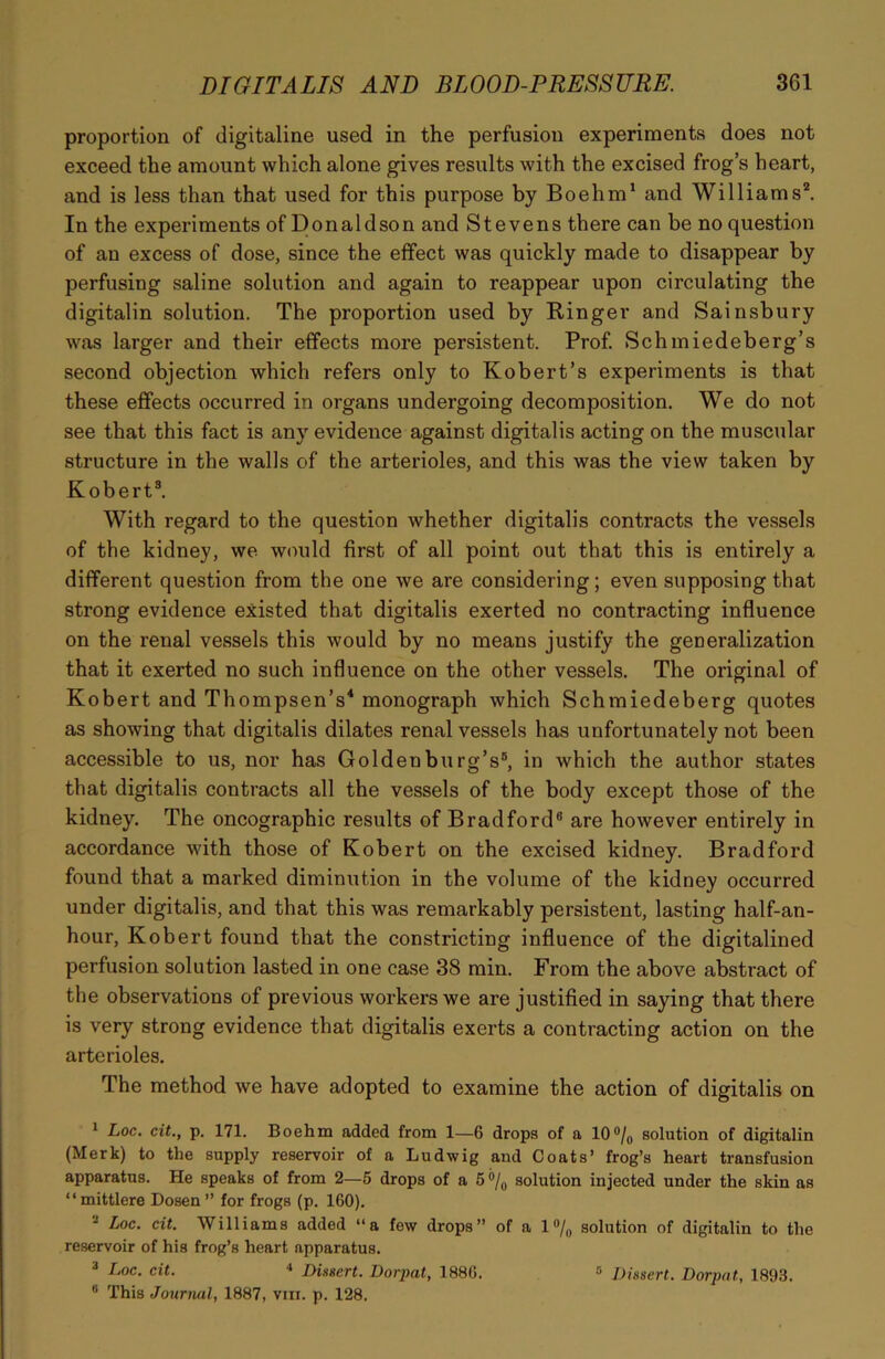 proportion of digitaline used in the perfusion experiments does not exceed the amount which alone gives results with the excised frog’s heart, and is less than that used for this purpose by Boehm1 and Williams*. In the experiments of Donaldson and Stevens there can be no question of an excess of dose, since the effect was quickly made to disappear by perfusing saline solution and again to reappear upon circulating the digitalin solution. The proportion used by Ringer and Sainsbury was larger and their effects more persistent. Prof. Schmiedeberg’s second objection which refers only to Robert’s experiments is that these effects occurred in organs undergoing decomposition. We do not see that this fact is any evidence against digitalis acting on the muscular structure in the walls of the arterioles, and this was the view taken by Robert3. With regard to the question whether digitalis contracts the vessels of the kidney, we would first of all point out that this is entirely a different question from the one we are considering; even supposing that strong evidence existed that digitalis exerted no contracting influence on the renal vessels this would by no means justify the generalization that it exerted no such influence on the other vessels. The original of Robert and Thompsen’s4 monograph which Schmiedeberg quotes as showing that digitalis dilates renal vessels has unfortunately not been accessible to us, nor has Goldenburg’s8, in which the author states that digitalis contracts all the vessels of the body except those of the kidney. The oncographic results of Bradford8 are however entirely in accordance with those of Robert on the excised kidney. Bradford found that a marked diminution in the volume of the kidney occurred under digitalis, and that this was remarkably persistent, lasting half-an- hour, Robert found that the constricting influence of the digitalined perfusion solution lasted in one case 38 min. From the above abstract of the observations of previous workers we are justified in saying that there is very strong evidence that digitalis exerts a contracting action on the arterioles. The method we have adopted to examine the action of digitalis on 1 Loc. cit., p. 171. Boehm added from 1—6 drops of a 10°/0 solution of digitalin (Merk) to the supply reservoir of a Ludwig and Coats’ frog’s heart transfusion apparatus. He speaks of from 2—5 drops of a 5 % solution injected under the skin as “ mittlere Dosen ” for frogs (p. 160). 2 Loc. cit. Williams added “a few drops” of a 1% solution of digitalin to the reservoir of his frog’s heart apparatus. 3 Loc. cit. 4 Dissert. Dorpat, 1886. 5 Dissert. Dorpat, 1893. 8 This Journal, 1887, vin. p. 128,