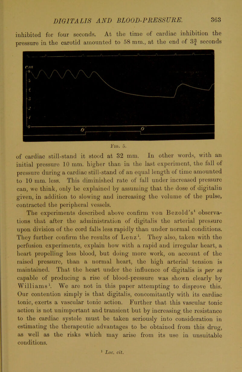 inhibited for four seconds. At the time of cardiac inhibition the pressure in the carotid amounted to 58 mm., at the end of 3f seconds Fig. 5. of cardiac still-stand it stood at 32 mm. In other words, with an initial pressure 10 mm. higher than in the last experiment, the fall of pressure during a cardiac still-stand of au equal length of time amounted to 10 mm. less. This diminished rate of fall under increased pressure can, we think, only be explained by assuming that the dose of digitalin given, in addition to slowing and increasing the volume of the pulse, contracted the peripheral vessels. The experiments described above confirm von Bezold’s1 observa- tions that after the administration of digitalis the arterial pressure upon division of the cord falls less rapidly than under normal conditions. They further confirm the results of Lenz1. They also, taken with the perfusion experiments, explain how with a rapid and irregular heart, a heart propelling less blood, but doing more work, on account of the raised pressure, than a normal heart, the high arterial tension is maintained. That the heart under the influence of digitalis is per se capable of producing a rise of blood-pressure was shown clearly by Williams1. We are not in this paper attempting to disprove this. Our contention simply is that digitalis, concomitantly with its cardiac tonic, exerts a vascular tonic action. Further that this vascular tonic action is not unimportant and transient but by increasing the resistance to the cardiac systole must be taken seriously into consideration in estimating the therapeutic advantages to be obtained from this drug, as well as the risks which may arise from its use in unsuitable conditions. 1 Loc. cit.