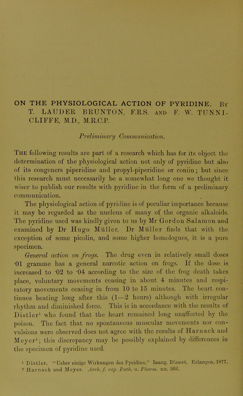 ON THE PHYSIOLOGICAL ACTION OF PYRIDINE. By T. LAUDER BRUNTON, F.R.S. and F. W. TUNNI- CLIFFE, M.D., M.R.C.P. Preliminary Communication. The following results are part of a research which has for its object the determination of the physiological action not only of pyridine but also of its congeners piperidine and propyl-piperidine or coniin; but since this research must necessarily be a somewhat long one we thought it wiser to publish our results with pyridine in the form of a preliminary communication. The physiological action of pyridine is of peculiar importance because it may be regarded as the nucleus of many of the organic alkaloids. The pyridine used was kindly given to us by Mr Gordon Salamon and examined by Dr Hugo Muller. Dr Muller finds that with the exception of some picolin, and some higher homologues, it is a pure specimen. General action on frogs. The drug even in relatively small doses •01 gramme has a general narcotic action on frogs. If the dose is increased to '02 to -04 according to the size of the frog death takes place, voluntary movements ceasing in about 4 minutes and respi- ratory movements ceasing in from 10 to 15 minutes. The heart con- tinues beating long after this (1—2 hours) although with irregular rhythm and diminished force. This is in accordance with the results of Distler1 who found that the heart remained long unaffected by the poison. The fact that no spontaneous muscular movements nor con- vulsions were observed does not agree with the results of Harnack and Meyer2; this discrepancy may be possibly explained by differences in the specimen of pyridine used. 1 Distler. “Ueber einige Wirkungen des Pyridins.” Inaug. Dissert. Erlangen, 1877. 2 Harnack and Meyer. Arch. f. exp. Path. u. Pharm. xn. 36G.