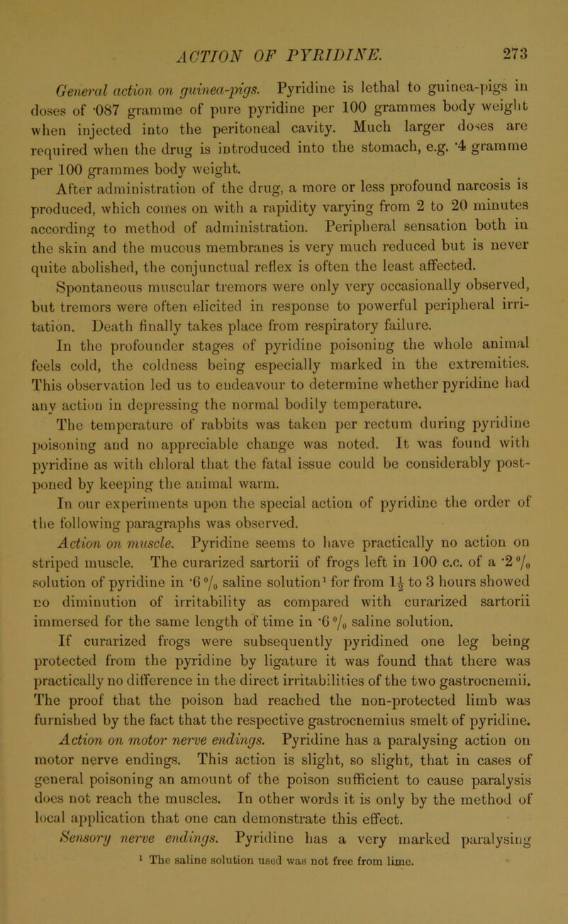 General action on guinea-pigs. Pyridine is lethal to guinea-pigs in doses of -087 gramme of pure pyridine per 100 grammes body weight when injected into the peritoneal cavity. Much larger doses are required when the drug is introduced into the stomach, e.g. 4 gramme per 100 grammes body weight. After administration of the drug, a more or less profound narcosis is produced, which comes on with a rapidity varying from 2 to 20 minutes according to method of administration. Peripheral sensation both in the skin and the mucous membranes is very much reduced but is never quite abolished, the conjunctual reflex is often the least affected. Spontaneous muscular tremors were only very occasionally observed, but tremors were often elicited in response to powerful peripheral irri- tation. Death finally takes place from respiratory failure. In the profounder stages of pyridine poisoning the whole animal feels cold, the coldness being especially marked in the extremities. This observation led us to endeavour to determine whether pyridine had anv action in depressing the normal bodily temperature. The temperature of rabbits was taken per rectum during pyridine poisoning and no appreciable change was noted. It was found with pyridine as with chloral that the fatal issue could be considerably post- poned by keeping the animal warm. In our experiments upon the special action of pyridine the order of the following paragraphs was observed. Action on muscle. Pyridine seems to have practically no action on striped muscle. The curarized sartorii of frogs left in 100 c.c. of a ,2°/o solution of pyridine in ‘6 °/o saline solution1 for from IT to 3 hours showed no diminution of irritability as compared with curarized sartorii immersed for the same length of time in '6 °/0 saline solution. If curarized frogs were subsequently pyridined one leg being protected from the pyridine by ligature it was found that there was practically no difference in the direct irritabilities of the two gastrocnemii. The proof that the poison had reached the non-protected limb was furnished by the fact that the respective gastrocnemius smelt of pyridine. Action on motor nerve endings. Pyridine has a paralysing action on motor nerve endings. This action is slight, so slight, that in cases of general poisoning an amount of the poison sufficient to cause paralysis docs not reach the muscles. In other words it is only by the method of local application that one can demonstrate this effect. Sensory nerve endings. Pyridine has a very marked paralysing 1 The saline solution used was not free from lime.