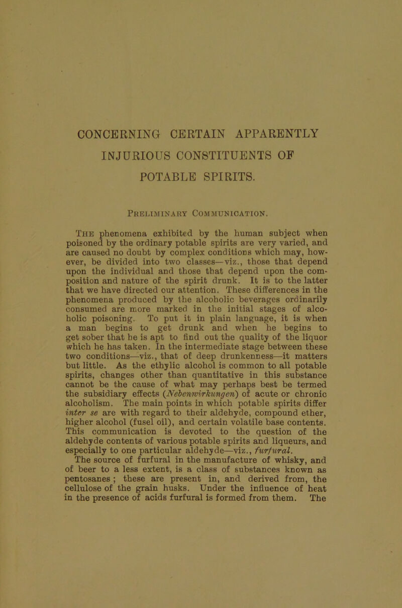 INJURIOUS CONSTITUENTS OF POTABLE SPIRITS. Preliminary Communication. The phenomena exhibited by the human subject when poisoned by the ordinary potable spirits are very varied, and are caused no doubt by complex conditions which may, how- ever, be divided into two classes—viz., those that depend upon the individual and those that depend upon the com- position and nature of the spirit drunk. It is to the latter that we have directed our attention. These differences in the phenomena produced by the alcoholic beverages ordinarily consumed are more marked in the initial stages of alco- holic poisoning. To put it in plain language, it is when a man begins to get drunk and when he begins to get sober that be is apt to find out the quality of the liquor which he has taken. In the intermediate stage between these two conditions—viz., that of deep drunkenness—it matters but little. As the ethylic alcohol is common to all potable spirits, changes other than quantitative in this substance cannot be the cause of what may perhaps best be termed the subsidiary effects (Nebenwirkungen) of acute or chronic alcoholism. The main points in which potable spirits differ inter se are with regard to their aldehyde, compound ether, higher alcohol (fusel oil), and certain volatile base contents. This communication is devoted to the question of the aldehyde contents of various potable spirits and liqueurs, and especially to one particular aldehyde—viz., furfural. The source of furfural in the manufacture of whisky, and of beer to a less extent, is a class of substances known as pentosanes ; these are present in, and derived from, the cellulose of the grain husks. Under the influence of heat in the presence of acids furfural is formed from them. The