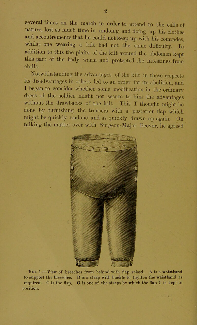 several times on the march in order to attend to the calls of nature, lost so much time in undoing and doing up his clothes and accoutrements that he could not keep up with his comrades, whilst one wearing a kilt had not the same difficulty. In addition to this the plaits of the kilt around the abdomen kept this part of the body warm and protected the intestines from chills. Notwithstanding the advantages of the kilt in these respects its disadvantages in others led to an order for its abolition, and I began to consider whether some modification in the ordinary dress of the soldier might not secure to him the advantages without the drawbacks of the kilt. This I thought might be done by furnishing the trousers with a posterior flap which might be quickly undone and as quickly drawn up again. On talking the matter over with Surgeon-Major Beevor, he agreed Fig. 1.—View of breeches from behind with flap raised. A is a waistband to support the breeches. B is a strap with buckle to tighten the waistband as required. C is the flap. G is one of the straps bv which the flap C is kept in position.