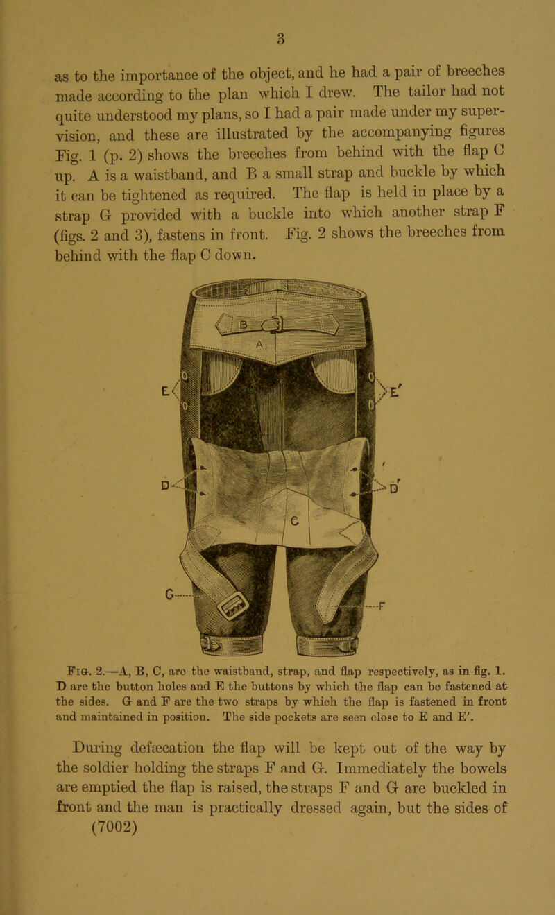 as to the importance of the object, and he had a pair of breeches made according to the plan which I drew. The tailor had not quite understood my plans, so I had a pair made under my super- vision, and these are illustrated by the accompanying figures Fig. 1 (p. 2) shows the breeches from behind with the flap C up. A is a waistband, and B a small strap and buckle by which it can be tightened as required. The flap is held in place by a strap G provided with a buckle into which another strap F (figs. 2 and 3), fastens in front. Fig. 2 shows the breeches from behind with the flap C down. Fia. 2.—A, B, C, are the waistband, strap, and flap respectively, as in fig. 1. D are the button holes and E the buttons by which the flap can be fastened at the sides. G- and P are the two straps by which the flap is fastened in front and maintained in position. The side pockets are seen close to E and E'. During defecation the flap will be kept out of the way by the soldier holding the straps F and G. Immediately the bowels are emptied the flap is raised, the straps F and G are buckled in front and the man is practically dressed again, but the sides of (7002)