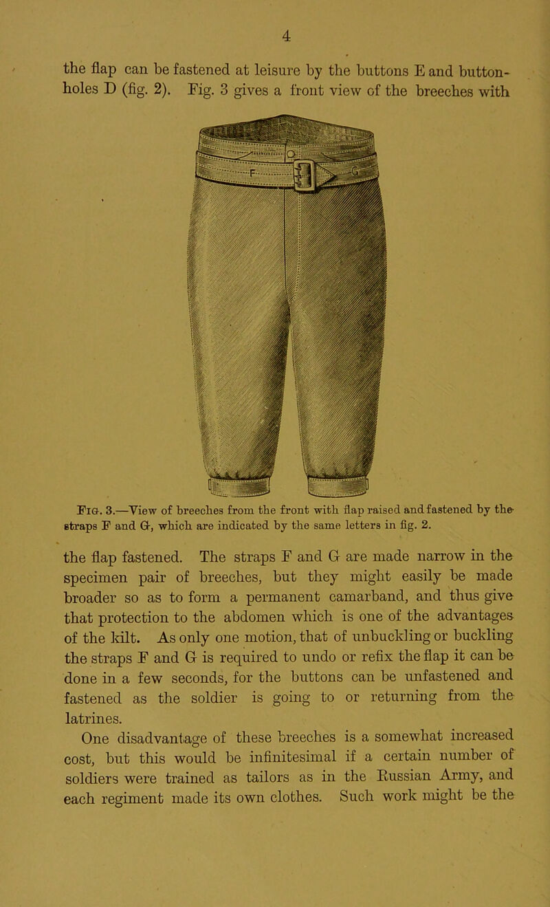 the flap can be fastened at leisure by the buttons E and button- holes D (fig. 2). Fig. 3 gives a front view of the breeches with Fin. 3.—View of breeches from the front with flap raised and fastened by the- straps F and G-, which are indicated by the same letters in fig. 2. the flap fastened. The straps F and G are made narrow in the specimen pair of breeches, but they might easily be made broader so as to form a permanent camarband, and thus give that protection to the abdomen which is one of the advantages of the kilt. As only one motion, that of unbuckling or buckling the straps F and G is required to undo or refix the flap it can be done in a few seconds, for the buttons can be unfastened and fastened as the soldier is going to or returning from the latrines. One disadvantage of these breeches is a somewhat increased cost, but this would be infinitesimal if a certain number of soldiers were trained as tailors as in the Russian Army, and each regiment made its own clothes. Such work might be the