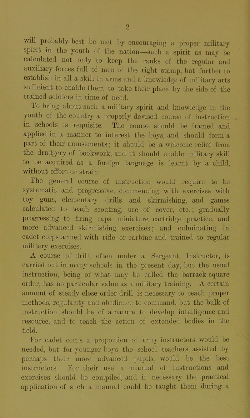 will probably best be met by encouraging a proper military spirit in the youth of the nation—such a spirit as may be calculated not only to keep the ranks of the regular and auxiliary forces full of men of the right stamp, but further to establish in all a skill in arms and a knowledge of military arts sufficient to enable them to take their place by the side of the trained soldiers in time of need. To bring about such a military spirit and knowledge in the youth of the country a properly devised course of instruction in schools is requisite. The course should be framed and applied in a manner to interest the boys, and should form a part of their amusements; it should be a welcome relief from the drudgery of bookwork, and it should enable military skill to be acquired as a foreign language is learnt by a child, without effort or strain. The general course of instruction would require to be systematic and progressive, commencing with exercises with toy guns, elementary drills and skirmishing, and games calculated to teach scouting, use of cover, etc.; gradually progressing to firing caps, miniature cartridge practice, and more advanced skirmishing exercises; and culminating in cadet corps armed with rifle or carbine and trained to regular military exercises. A course of drill, often under a Sergeant Instructor, is carried out in many schools in the present day, but the usual instruction, being of what may be called the barrack-square order, has no particular value as a military training. A certain amount of steady close-order drill is necessary to teach proper methods, regularity and obedience to command, but the bulk of instruction should be of a nature to develop intelligence and resource, and to teach the action of extended bodies in the field. For cadet corps a proportion of army instructors would be needed, but for younger boys the school teachers, assisted by perhaps their more advanced pupils, would be the best instructors. For their use a manual of instructions and exercises should be compiled, and if necessary the practical application of such a manual could be taught them during a