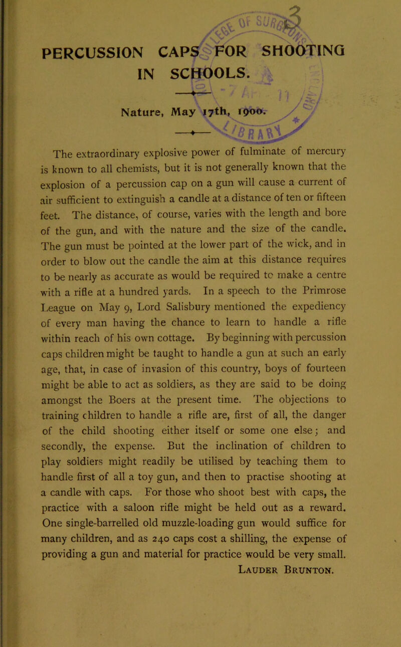 PERCUSSION CAP^P^OR SHOTTING IN SCHOOLS. Nature, May 17th, 1900. y The extraordinary explosive power of fulminate of mercury is known to all chemists, but it is not generally known that the explosion of a percussion cap on a gun will cause a current of air sufficient to extinguish a candle at a distance of ten or fifteen feet. The distance, of course, varies with the length and bore of the gun, and with the nature and the size of the candle. The gun must be pointed at the lower part of the wick, and in order to blow out the candle the aim at this distance requires to be nearly as accurate as would be required to make a centre with a rifle at a hundred yards. In a speech to the Primrose League on May 9, Lord Salisbury mentioned the expediency of every man having the chance to learn to handle a rifle within reach of his own cottage. By beginning with percussion caps children might be taught to handle a gun at such an early- age, that, in case of invasion of this country, boys of fourteen might be able to act as soldiers, as they are said to be doing amongst the Boers at the present time. The objections to training children to handle a rifle are, first of all, the danger of the child shooting either itself or some one else; and secondly, the expense. But the inclination of children to play soldiers might readily be utilised by teaching them to handle first of all a toy gun, and then to practise shooting at a candle with caps. For those who shoot best with caps, the practice with a saloon rifle might be held out as a reward. One single-barrelled old muzzle-loading gun would suffice for many children, and as 240 caps cost a shilling, the expense of providing a gun and material for practice would be very small. Lauder Brunton.