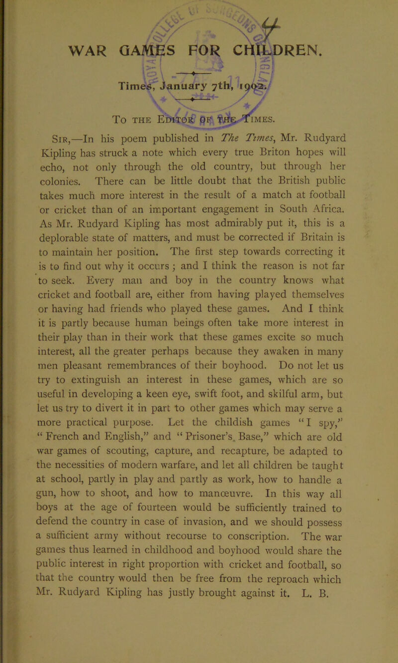 WAR GAMES FOR CIliLDREN. Times, January 7th, To THE Editor of Sir,—In his poem published in The Times, Mr. Rudyard Kipling has struck a note which every true Briton hopes will echo, not only through the old country, but through her colonies. There can be little doubt that the British public takes much more interest in the result of a match at football or cricket than of an important engagement in South Africa. As Mr. Rudyard Kipling has most admirably put it, this is a deplorable state of matters, and must be corrected if Britain is to maintain her position. The first step towards correcting it is to find out why it occurs; and I think the reason is not far to seek. Every man and boy in the country knows what cricket and football are, either from having played themselves or having had friends who played these games. And I think it is partly because human beings often take more interest in their play than in their work that these games excite so much interest, all the greater perhaps because they awaken in many men pleasant remembrances of their boyhood. Do not let us try to extinguish an interest in these games, which are so useful in developing a keen eye, swift foot, and skilful arm, but let us try to divert it in part to other games which may serve a more practical purpose. Let the childish games “ I spy,’’ “ French and English,” and “ Prisoner’s. Base,” which are old war games of scouting, capture, and recapture, be adapted to the necessities of modern warfare, and let all children be taugh t at school, partly in play and partly as work, how to handle a gun, how to shoot, and how to manoeuvre. In this way all boys at the age of fourteen would be sufficiently trained to defend the country in case of invasion, and we should possess a sufficient army without recourse to conscription. The war games thus learned in childhood and boyhood would share the public interest in right proportion with cricket and football, so that the country would then be free from the reproach which Mr. Rudyard Kipling has justly brought against it. L. B.