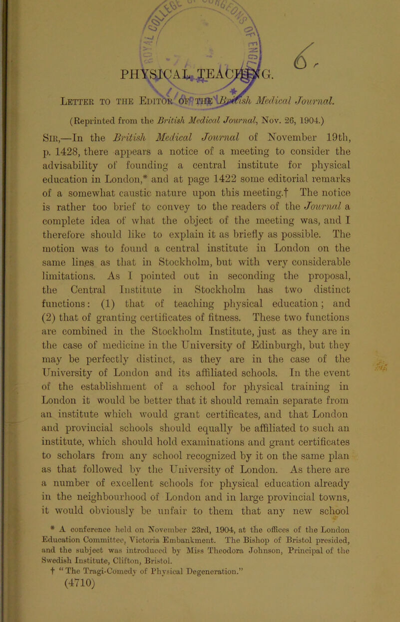 PHYSICAL; V / Letter to the Editor of Medical Journal. (Reprinted from the British Medical Journal, Nov. 26, 1904.) Sir,—In the British Medical Journal of November 19th, p. 1428, there appears a notice of a meeting to consider the advisability of founding a central institute for physical education in London,* and at page 1422 some editorial remarks of a somewhat caustic nature upon this meeting.f The notice is rather too brief to convey to the readers of the Journal a complete idea of what the object of the meeting was, and I therefore should like to explain it as briefly as possible. The motion was to found a central institute in London on the same lines as that in Stockholm, but with very considerable limitations. As I pointed out in seconding the proposal, the Central Institute in Stockholm has two distinct functions: (1) that of teaching physical education; and (2) that of granting certificates of fitness. These two functions are combined in the Stockholm Institute, just as they are in the case of medicine in the University of Edinburgh, but they may be perfectly distinct, as they are in the case of the University of London and its affiliated schools. In the event of the establishment of a school for physical training in London it would be better that it should remain separate from an institute which would grant certificates, and that London and provincial schools should equally be affiliated to such an institute, which should hold examinations and grant certificates to scholars from any school recognized by it on the same plan as that followed by the University of London. As there are a number of excellent schools for physical education already in the neighbourhood of London and in large provincial towns, it would obviously be unfair to them that any new school * A conference held on November 23rd, 1904, at the offices of the London Education Committee, Victoria Embankment. The Bishop of Bristol presided, and the subject was introduced by Miss Theodora Johnson, Principal of the Swedish Institute, Clifton, Bristol. t “ The Tragi-Comedv of Physical Degeneration.” (4710)