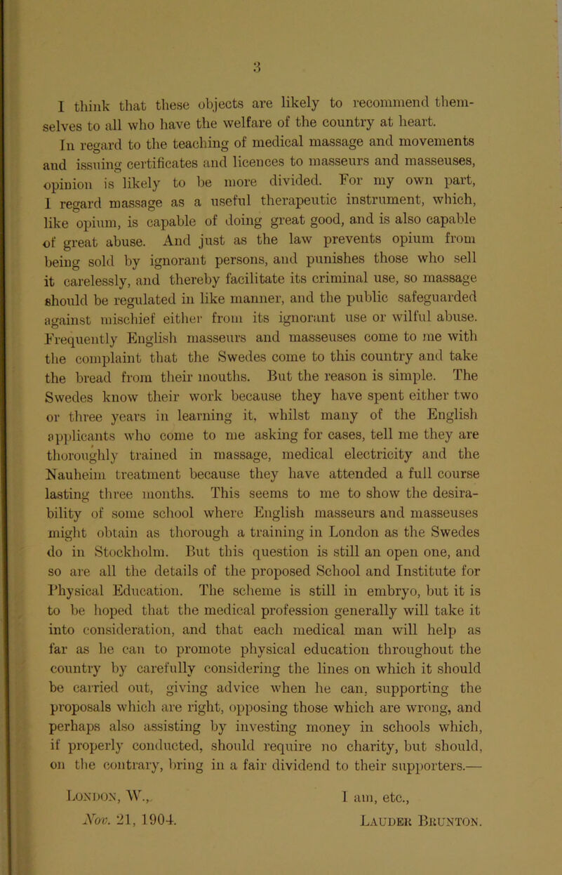 I think that these objects are likely to recommend them- selves to all who have the welfare of the country at heart. In regard to the teaching of medical massage and movements and issuing certificates and licences to masseurs and masseuses, opinion is likely to be more divided. For my own part, 1 regard massage as a useful therapeutic instrument, which, like opium, is capable of doing great good, and is also capable of great abuse. And just as the law prevents opium from being sold by ignorant persons, and punishes those who sell it carelessly, and thereby facilitate its criminal use, so massage should be regulated in like maimer, and the public safeguarded against mischief either from its ignorant use or wilful abuse. Frequently English masseurs and masseuses come to me with the complaint that the Swedes come to this country and take the bread from their mouths. But the reason is simple. The Swedes know their work because they have spent either two or three years in learning it, whilst many of the English applicants who come to me asking for cases, tell me they are thoroughly trained in massage, medical electricity and the Nauheim treatment because they have attended a full course lasting three months. This seems to me to show the desira- bility of some school where English masseurs and masseuses might obtain as thorough a training in London as the Swedes do in Stockholm. But this question is still an open one, and so are all the details of the proposed School and Institute for Physical Education. The scheme is still in embryo, but it is to be hoped that the medical profession generally will take it into consideration, and that each medical man will help as far as he can to promote physical education throughout the country by carefully considering the lines on which it should be carried out, giving advice when he can, supporting the proposals which are right, opposing those which are wrong, and perhaps also assisting by investing money in schools which, if properly conducted, should require no charity, but should, on the contrary, bring in a fair dividend to their supporters.— London, W.,, 1 am, etc., Nov. 21, 1904. Laudek Bkunton.