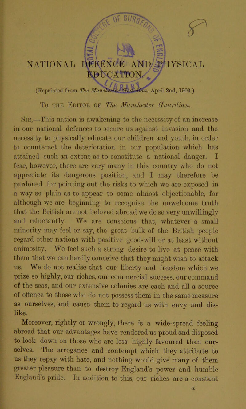 NATIONAL YSICAL (Reprinted from The Manchexf.er QiLarMan, April 2nd, 1903.) To the Editor of The Manchester Guardian. Sir,—This nation is awakening to the necessity of an increase in our national defences to secure us against invasion and the necessity to physically educate our children and youth, in order to counteract the deterioration in our population which has attained such an extent as to constitute a national danger. I fear, however, there are very many in this country who do not appreciate its dangerous position, and I may therefore he pardoned for pointing out the risks to which we are exposed in a way so plain as to appear to some almost objectionable, for although we are beginning to recognise the unwelcome truth that the British are not beloved abroad we do so very unwillingly and reluctantly. We are conscious that, whatever a small minority may feel or say, the great bulk of the British people regard other nations with positive good-will or at least without animosity. We feel such a strong desire to live at peace with them that we can hardly conceive that they might wish to attack us. We do not realise that our liberty and freedom which we prize so highly, our riches, our commercial success, our command of the seas, and our extensive colonies are each and all a source of offence to those who do not possess them in the same measure as ourselves, and cause them to regard us with envy and dis- like. Moreover, rightly or wrongly, there is a wide-spread feeling abroad that our advantages have rendered us proud and disposed to look down on those who are less highly favoured than our- selves. The arrogance and contempt which they attribute to us they repay with hate, and nothing would give many of them greater pleasure than to destroy England’s power and humble England's pride. In addition to this, our riches are a constant a