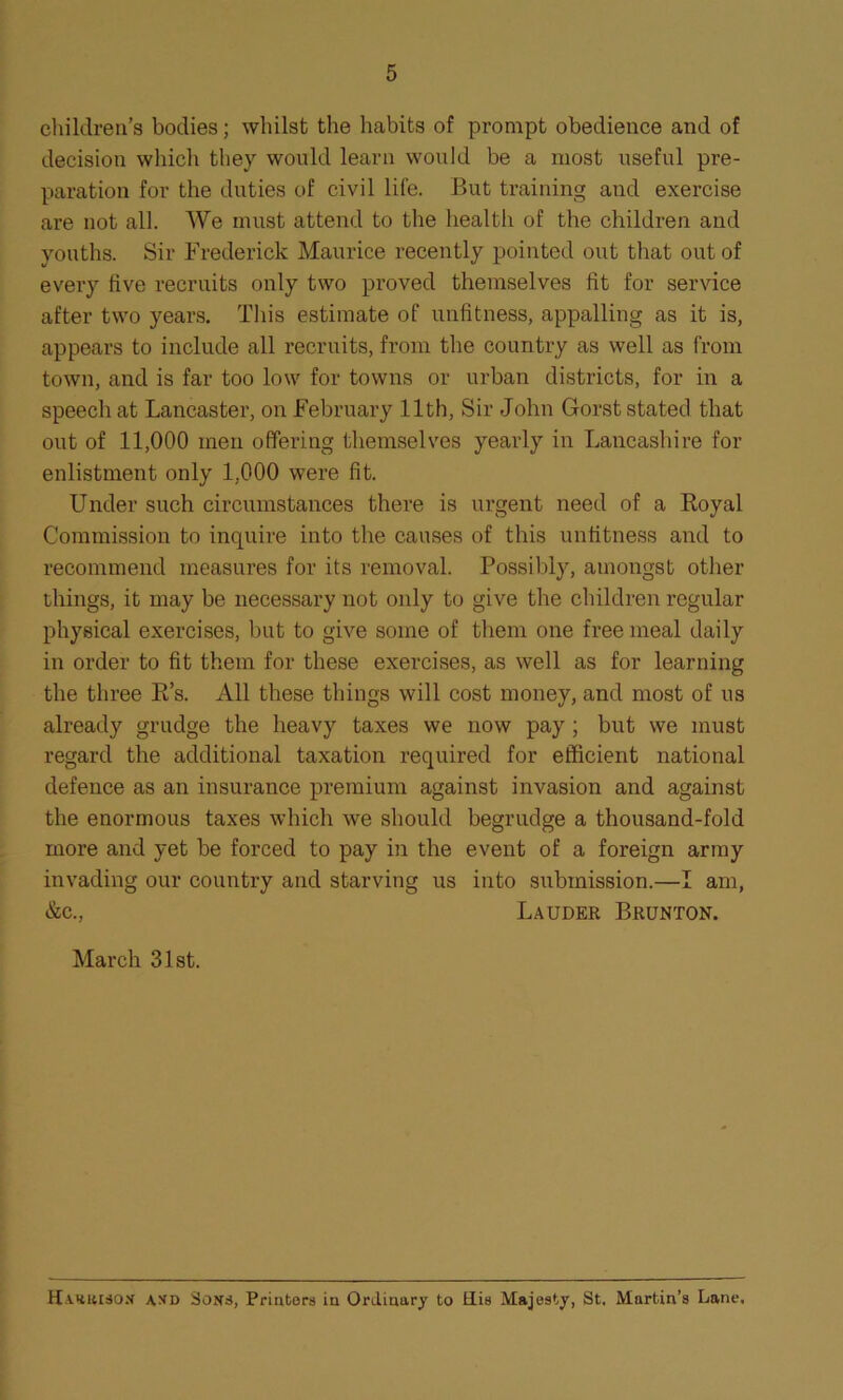 children’s bodies; whilst the habits of prompt obedience and of decision which they would learn would be a most useful pre- paration for the duties of civil life. But training and exercise are not all. We must attend to the health of the children and youths. Sir Frederick Maurice recently pointed out that out of every five recruits only two proved themselves fit for service after two years. This estimate of unfitness, appalling as it is, appears to include all recruits, from the country as well as from town, and is far too low for towns or urban districts, for in a speech at Lancaster, on February 11th, Sir John Gorst stated that out of 11,000 men offering themselves yearly in Lancashire for enlistment only 1,000 were fit. Under such circumstances there is urgent need of a Royal Commission to inquire into the causes of this unfitness and to recommend measures for its removal. Possibly, amongst other things, it may be necessary not only to give the children regular physical exercises, but to give some of them one free meal daily in order to fit them for these exercises, as well as for learning the three R’s. xill these things will cost money, and most of us already grudge the heavy taxes we now pay ; but we must regard the additional taxation required for efficient national defence as an insurance premium against invasion and against the enormous taxes which we should begrudge a thousand-fold more and yet be forced to pay in the event of a foreign army invading our country and starving us into submission.—I am, &c., Lauder Brunton. March 31st. Harrison a\d Sons, Printers in Ordinary to His Majesty, St. Martin’s Lane.