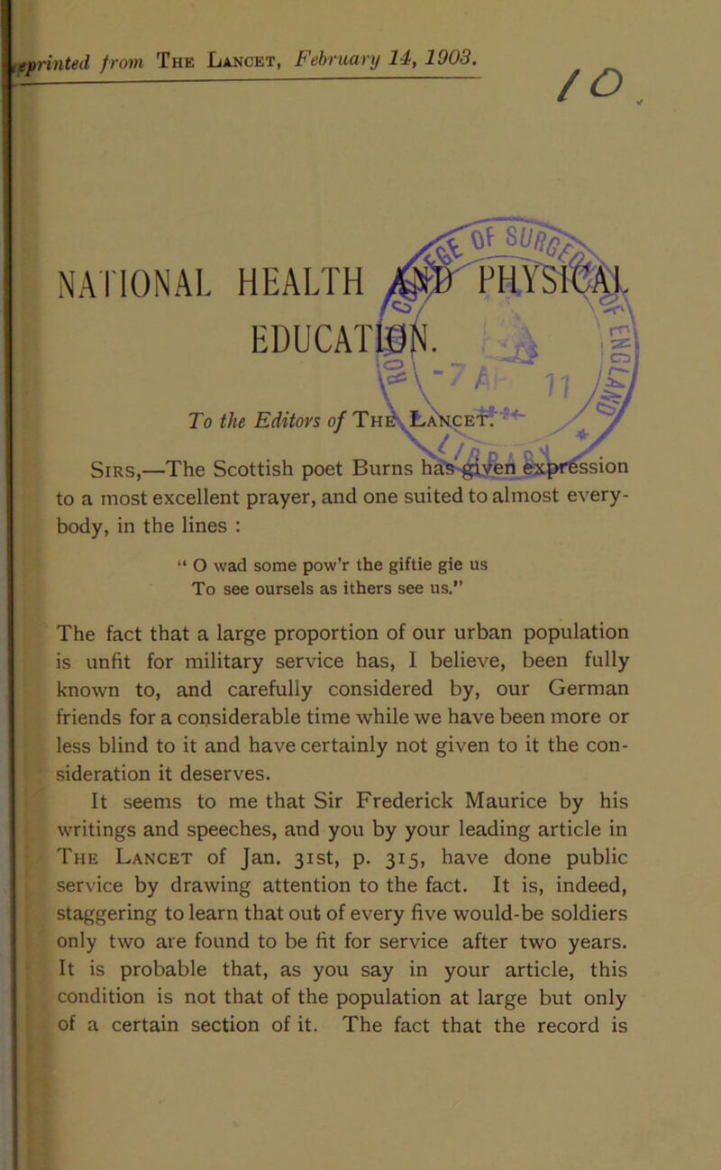 <eprinted from The Lancet, February 14, 1903. /O NATIONAL HEALTH EDUCAT To the Editors of Tn Sirs,—The Scottish poet Burns to a most excellent prayer, and one suited to almost every- body, in the lines : “ O wad some pow’r the giftie gie us To see oursels as ithers see us.” The fact that a large proportion of our urban population is unfit for military service has, I believe, been fully known to, and carefully considered by, our German friends for a considerable time while we have been more or less blind to it and have certainly not given to it the con- sideration it deserves. It seems to me that Sir Frederick Maurice by his writings and speeches, and you by your leading article in The Lancet of Jan. 31st, p. 315, have done public service by drawing attention to the fact. It is, indeed, staggering to learn that out of every five would-be soldiers only two are found to be fit for service after two years. It is probable that, as you say in your article, this condition is not that of the population at large but only of a certain section of it. The fact that the record is