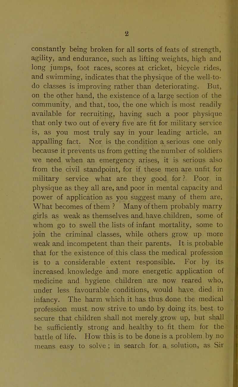 constantly being broken for all sorts of feats of strength, agility, and endurance, such as lifting weights, high and long jumps, foot races, scores at cricket, bicycle rides, and swimming, indicates that the physique of the well-to- do classes is improving rather than deteriorating. But, on the other hand, the existence of a large section of the community, and that, too, the one which is most readily available for recruiting, having such a poor physique that only two out of every five are fit for military service is, as you most truly say in your leading article, an appalling fact. Nor is the condition a serious one only because it prevents us from getting the number of soldiers we need when an emergency arises, it is serious also from the civil standpoint, for if these men are unfit for military service what are they good for ? Poor in physique as they all are, and poor in mental capacity and power of application as you suggest many of them are, What becomes of them ? Many of them probably marry girls as weak as themselves and.have children, some of whom go to swell the lists of infant mortality, some to join the criminal classes, while others grow up more weak and incompetent than their parents. It is probable that for the existence of this class the medical profession is to a considerable extent responsible. For by its increased knowledge and more energetic application of medicine and hygiene children are now reared who, under less favourable conditions, would have died in infancy. The harm which it has thus done the medical profession must now strive to undo by doing its best to secure that children shall not merely grow up, but shall be sufficiently strong and healthy to fit them for the battle of life. How this is to be done is a problem by no means easy to solve ; in search for a solution, as Sir