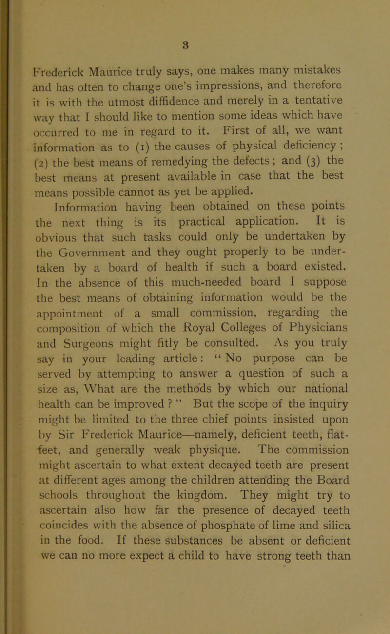 8 Frederick Maurice truly says, one makes many mistakes and has often to change one’s impressions, and therefore it is with the utmost diffidence and merely in a tentative way that I should like to mention some ideas which have occurred to me in regard to it. hirst of all, we want information as to (i) the causes of physical deficiency ; (2) the best means of remedying the defects ; and (3) the best means at present available in case that the best means possible cannot as yet be applied. Information having been obtained on these points the next thing is its practical application. It is obvious that such tasks could only be undertaken by the Government and they ought properly to be under- taken by a board of health if such a board existed. In the absence of this much-needed board I suppose the best means of obtaining information would be the appointment of a small commission, regarding the composition of which the Royal Colleges of Physicians and Surgeons might fitly be consulted. As you truly say in your leading article: “No purpose can be served by attempting to answer a question of such a size as, What are the methods by which our national health can be improved ? ” But the scope of the inquiry might be limited to the three chief points insisted upon by Sir Frederick Maurice—namely, deficient teeth, flat- ^eet, and generally weak physique. The commission might ascertain to what extent decayed teeth are present at different ages among the children attending the Board schools throughout the kingdom. They might try to ascertain also how far the presence of decayed teeth coincides with the absence of phosphate of lime and silica in the food. If these substances be absent or deficient we can no more expect a child to have strong teeth than
