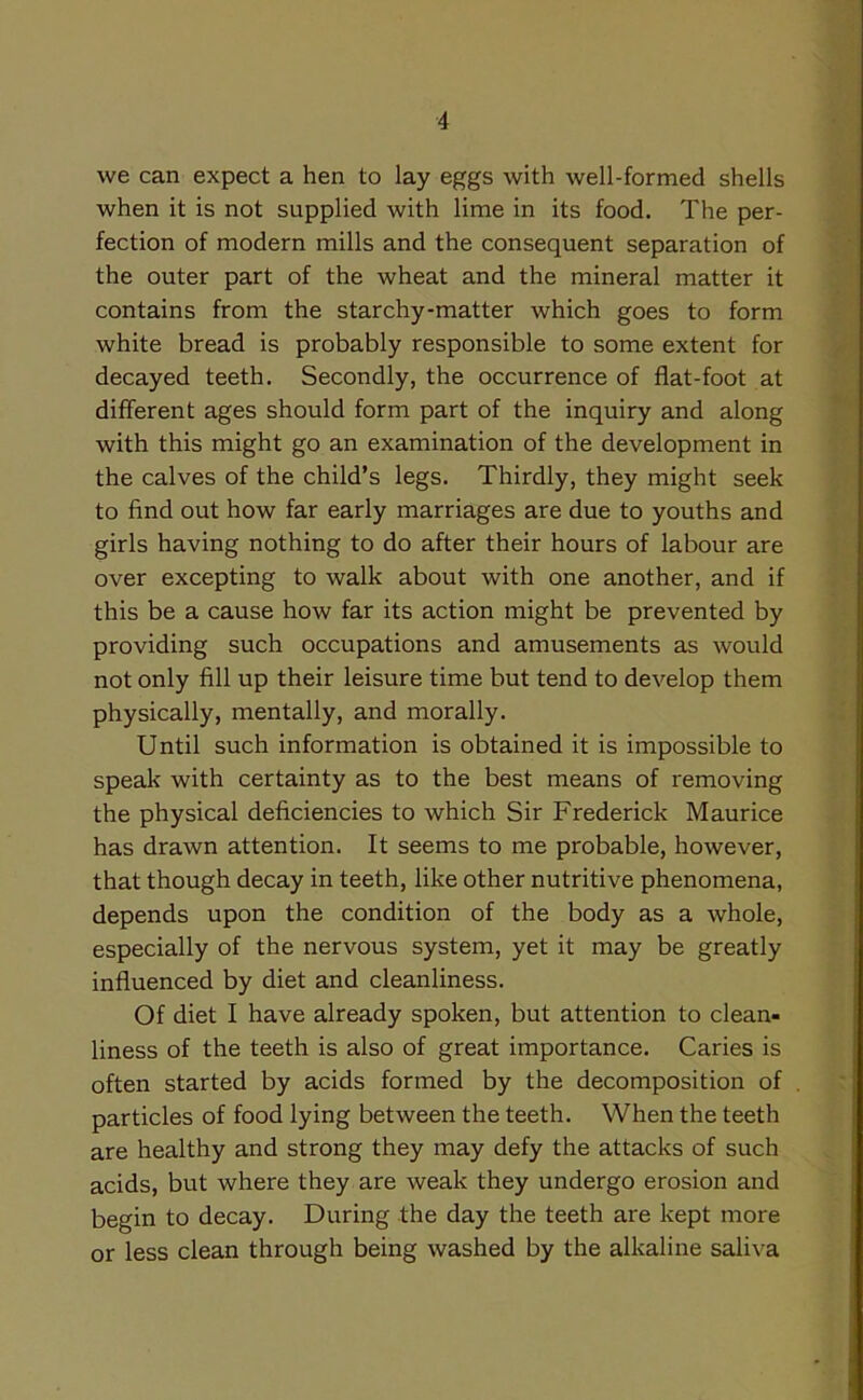 we can expect a hen to lay eggs with well-formed shells when it is not supplied with lime in its food. The per- fection of modern mills and the consequent separation of the outer part of the wheat and the mineral matter it contains from the starchy-matter which goes to form white bread is probably responsible to some extent for decayed teeth. Secondly, the occurrence of flat-foot at different ages should form part of the inquiry and along with this might go an examination of the development in the calves of the child’s legs. Thirdly, they might seek to find out how far early marriages are due to youths and girls having nothing to do after their hours of labour are over excepting to walk about with one another, and if this be a cause how far its action might be prevented by providing such occupations and amusements as wrould not only fill up their leisure time but tend to develop them physically, mentally, and morally. Until such information is obtained it is impossible to speak with certainty as to the best means of removing the physical deficiencies to which Sir Frederick Maurice has drawn attention. It seems to me probable, however, that though decay in teeth, like other nutritive phenomena, depends upon the condition of the body as a whole, especially of the nervous system, yet it may be greatly influenced by diet and cleanliness. Of diet I have already spoken, but attention to clean- liness of the teeth is also of great importance. Caries is often started by acids formed by the decomposition of particles of food lying between the teeth. When the teeth are healthy and strong they may defy the attacks of such acids, but where they are weak they undergo erosion and begin to decay. During the day the teeth are kept more or less clean through being washed by the alkaline saliva