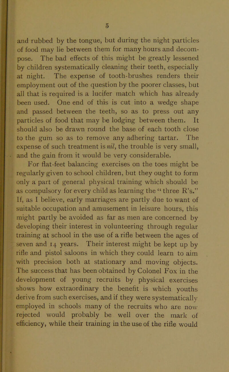 and rubbed by the tongue, but during the night particles of food may lie between them for many hours and decom- pose. The bad effects of this might be greatly lessened by children systematically cleaning their teeth, especially at night. The expense of tooth-brushes renders their employment out of the question by the poorer classes, but all that is required is a lucifer match which has already been used. One end of this is cut into a wedge shape and passed between the teeth, so as to press out any particles of food that may be lodging between them. It should also be drawn round the base of each tooth close to the gum so as to remove any adhering tartar. The expense of such treatment is nil, the trouble is very small, and the gain from it would be very considerable. For flat-feet balancing exercises on the toes might be regularly given to school children, but they ought to form only a part of general physical training which should be as compulsory for every child as learning the “ three R’s.” If, as I believe, early marriages are partly due to want of suitable occupation and amusement in leisure hours, this might partly be avoided as far as men are concerned by developing their interest in volunteering through regular training at school in the use of a rifle between the ages of seven and 14 years. Their interest might be kept up by rifle and pistol saloons in which they could learn to aim with precision both at stationary and moving objects. The success that has been obtained by Colonel Fox in the development of young recruits by physical exercises shows how extraordinary the benefit is which youths derive from such exercises, and if they were systematically employed in schools many of the recruits who are now rejected would probably be well over the mark of efficiency, while their training in the use of the rifle would