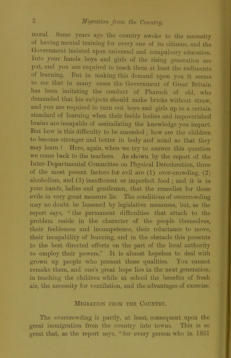 Migration from the Country. moral. Some years ago the country awoke to the necessity of having mental training for every one of its citizens, and the Government insisted upon universal and compulsory education. Into your hands boys and girls of the rising generation are Put, and you are required to teach them at least the rudiments ot learning. But in making this demand upon you it seems to me that in many cases the Government of Great Britain has been imitating the conduct of Pharoah of old, who demanded that his subjects should make bricks without straw, and you are required to turn out boys and girls up to a certain standard of learning when their feeble bodies and impoverished brains are incapable of assimilating the knowledge you impart. But how is this difficulty to be amended ; how are the children to become stronger and better in body and mind so that they may learn ? Here, again, when we try to answer this question we come back to the teachers. As shown by the report of the Inter-Departmental Committee on Physical Deterioration, three of the most potent factors for evil are (1) over-crowding, (2) alcoholism, and (3) insufficient or imperfect food ; and it is in your hands, ladies and gentlemen, that the remedies for these evils in very great measure lie. The conditions of overcrowding may no doubt be lessened by legislative measures, but, as the report says, “ the permanent difficulties that attach to the problem reside in the character of the people themselves, their feebleness and incompetence, their reluctance to move, their incapability of learning, and in the obstacle this presents to the best directed efforts on the part of the local authority to employ their powers.” It is almost hopeless to deal with grown up people who present these qualities. You cannot remake them, and one’s great hope lies in the next generation, in teaching the children while at school the benefits of fresh air, the necessity for ventilation, and the advantages of exercise Migration from the Country. The overcrowding is partly, at least, consequent upon the great immigration from the country into towns. This is so great that, as the report says, “for every person who in 1851